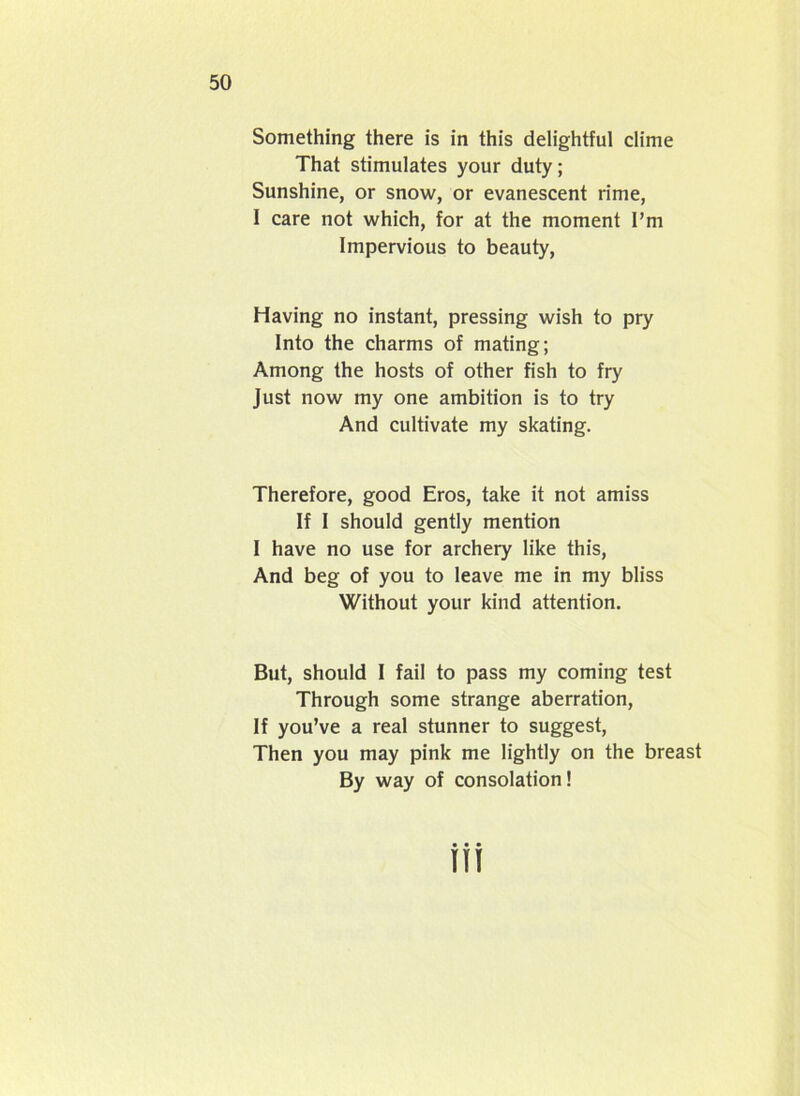 Something there is in this delightful clime That stimulates your duty; Sunshine, or snow, or evanescent rime, 1 care not which, for at the moment I’m Impervious to beauty, Having no instant, pressing wish to pry Into the charms of mating; Among the hosts of other fish to fry Just now my one ambition is to try And cultivate my skating. Therefore, good Eros, take it not amiss If I should gently mention I have no use for archery like this, And beg of you to leave me in my bliss Without your kind attention. But, should I fail to pass my coming test Through some strange aberration, If you’ve a real stunner to suggest, Then you may pink me lightly on the breast By way of consolation!