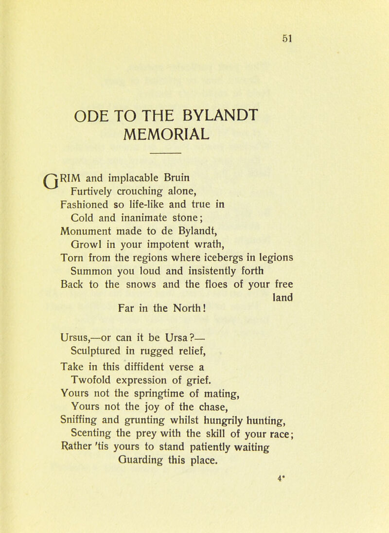 ODE TO THE BYLANDT MEMORIAL /^IRIM and implacable Bruin Furtively crouching alone, Fashioned so life-like and true in Cold and inanimate stone; Monument made to de Bylandt, Growl in your impotent wrath, Torn from the regions where icebergs in legions Summon you loud and insistently forth Back to the snows and the floes of your free land Far in the North! Ursus,—or can it be Ursa?— Sculptured in rugged relief, Take in this diffident verse a Twofold expression of grief. Yours not the springtime of mating, Yours not the joy of the chase, Sniffing and grunting whilst hungrily hunting, Scenting the prey with the skill of your race; Rather 'tis yours to stand patiently waiting Guarding this place. 4*