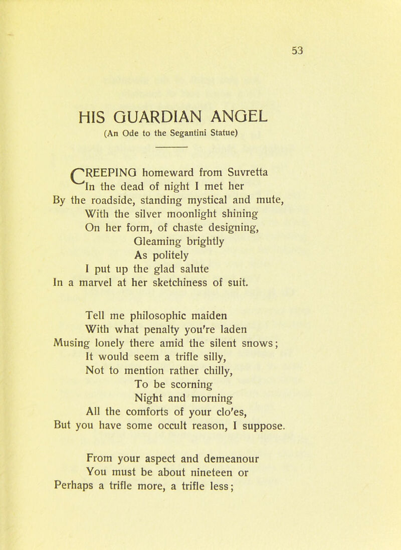 HIS GUARDIAN ANGEL (An Ode to the Segantini Statue) {CREEPING homeward from Suvretta '“'In the dead of night I met her By the roadside, standing mystical and mute, With the silver moonlight shining On her form, of chaste designing, Gleaming brightly As politely I put up the glad salute In a marvel at her sketchiness of suit. Tell me philosophic maiden With what penalty you're laden Musing lonely there amid the silent snows; It would seem a trifle silly, Not to mention rather chilly, To be scorning Night and morning All the comforts of your clo’es, But you have some occult reason, I suppose. From your aspect and demeanour You must be about nineteen or Perhaps a trifle more, a trifle less;