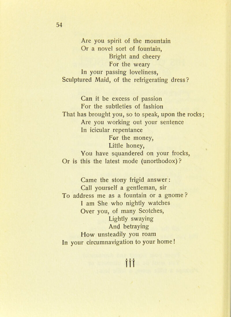 Are you spirit of the mountain Or a novel sort of fountain, Bright and cheery For the weary In your passing loveliness, Sculptured Maid, of the refrigerating dress? Can it be excess of passion For the subtleties of fashion That has brought you, so to speak, upon the rocks; Are you working out your sentence In icicular repentance For the money, Little honey, You have squandered on your frocks, Or is this the latest mode (unorthodox)? Came the stony frigid answer: Call yourself a gentleman, sir To address me as a fountain or a gnome ? I am She who nightly watches Over you, of many Scotches, Lightly swaying And betraying How unsteadily you roam In your circumnavigation to your home!