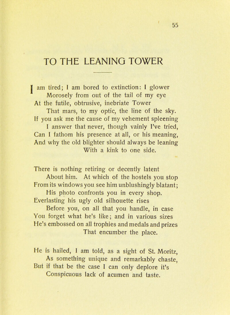 I 55 TO THE LEANING TOWER | am tired; I am bored to extinction: I glower Morosely from out of the tail of my eye At the futile, obtrusive, inebriate Tower That mars, to my optic, the line of the sky. If you ask me the cause of my vehement spleening I answer that never, though vainly I've tried, Can I fathom his presence at all, or his meaning, And why the old blighter should always be leaning With a kink to one side. There is nothing retiring or decently latent About him. At which of the hostels you stop From its windows you see him unblushingly blatant; His photo confronts you in every shop. Everlasting his ugly old silhouette rises Before you, on all that you handle, in case You forget what he’s like; and in various sizes He’s embossed on all trophies and medals and prizes That encumber the place. He is hailed, I am told, as a sight of St. Moritz, As something unique and remarkably chaste, But if that be the case I can only deplore it’s Conspicuous lack of acumen and taste.
