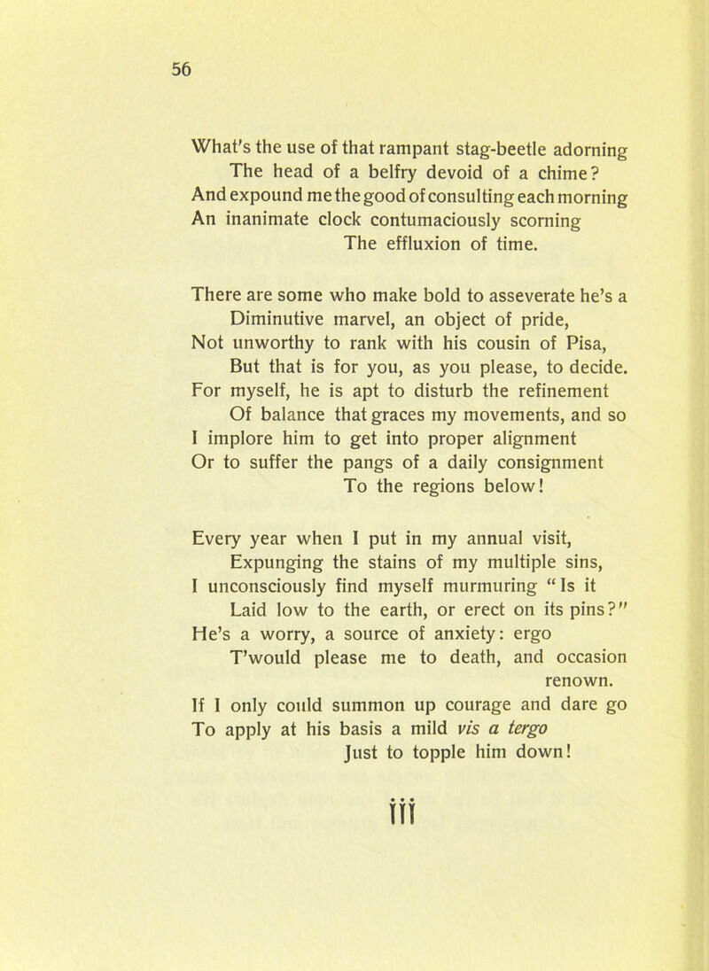 What's the use of that rampant stag-beetle adorning The head of a belfry devoid of a chime? And expound me the good of consul ting each morning An inanimate clock contumaciously scorning The effluxion of time. There are some who make bold to asseverate he’s a Diminutive marvel, an object of pride, Not unworthy to rank with his cousin of Pisa, But that is for you, as you please, to decide. For myself, he is apt to disturb the refinement Of balance that graces my movements, and so I implore him to get into proper alignment Or to suffer the pangs of a daily consignment To the regions below! Every year when I put in my annual visit, Expunging the stains of my multiple sins, I unconsciously find myself murmuring “Is it Laid low to the earth, or erect on its pins? He’s a worry, a source of anxiety: ergo T’would please me to death, and occasion renown. If I only could summon up courage and dare go To apply at his basis a mild vis a tergo Just to topple him down!
