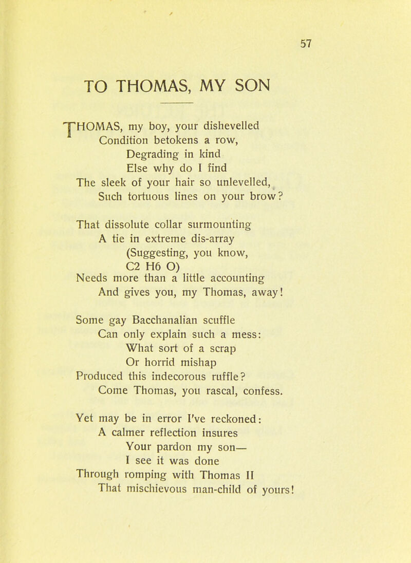 TO THOMAS, MY SON 'y'HOMAS, my boy, your dishevelled Condition betokens a row, Degrading in kind Else why do 1 find The sleek of your hair so unlevelled, Such tortuous lines on your brow? That dissolute collar surmounting A tie in extreme dis-array (Suggesting, you know, C2 H6 O) Needs more than a little accounting And gives you, my Thomas, away! Some gay Bacchanalian scuffle Can only explain such a mess: What sort of a scrap Or horrid mishap Produced this indecorous ruffle? Come Thomas, you rascal, confess. Yet may be in error I’ve reckoned: A calmer reflection insures Your pardon my son— I see it was done Through romping with Thomas II That mischievous man-child of yours!