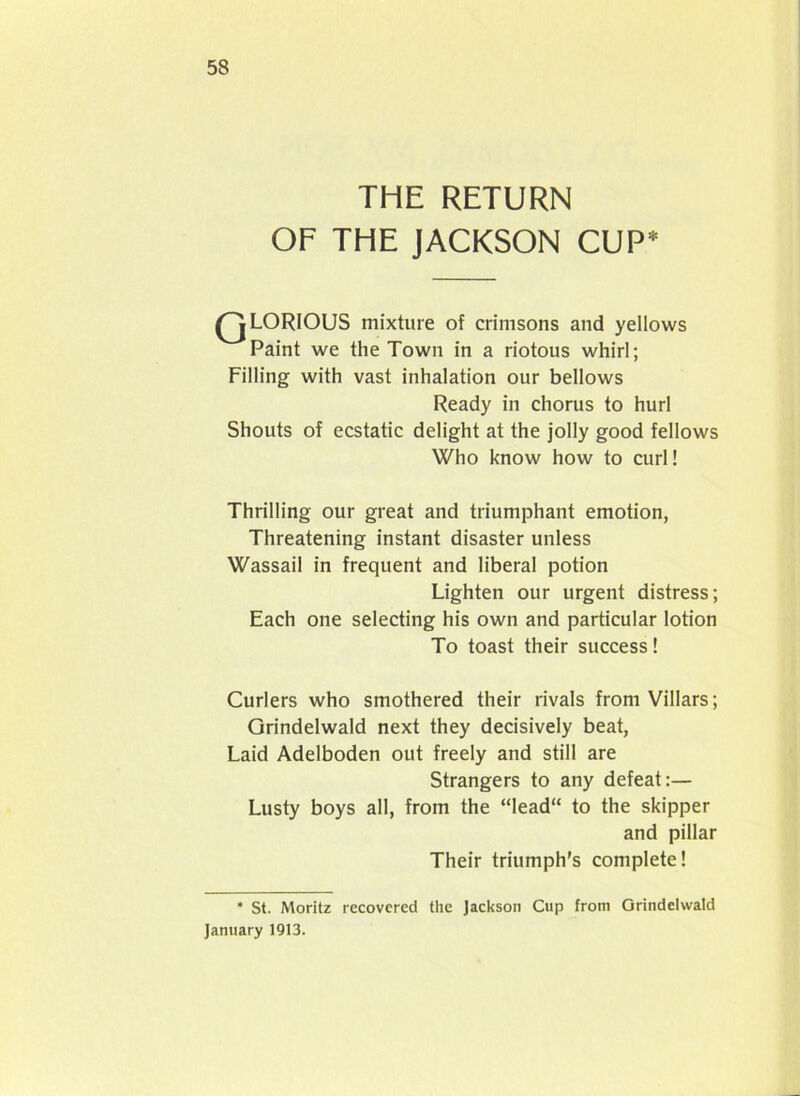 THE RETURN OF THE JACKSON CUP* QLORIOUS mixture of crimsons and yellows Paint we the Town in a riotous whirl; Filling with vast inhalation our bellows Ready in chorus to hurl Shouts of ecstatic delight at the jolly good fellows Who know how to curl! Thrilling our great and triumphant emotion, Threatening instant disaster unless Wassail in frequent and liberal potion Lighten our urgent distress; Each one selecting his own and particular lotion To toast their success! Curlers who smothered their rivals from Villars; Grindelwald next they decisively beat, Laid Adelboden out freely and still are Strangers to any defeat:— Lusty boys all, from the “Iead“ to the skipper and pillar Their triumph's complete! * St. Moritz recovered the Jackson Cup from Grindelwald January 1913.