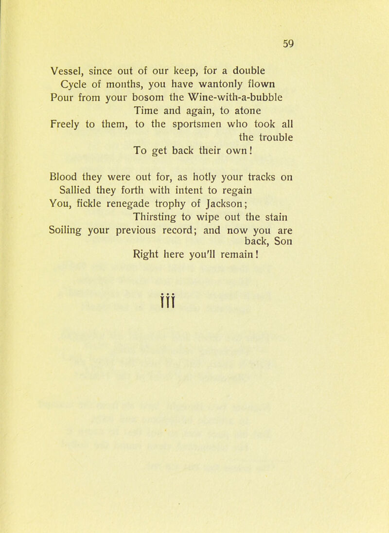 Vessel, since out of our keep, for a double Cycle of months, you have wantonly flown Pour from your bosom the Wine-with-a-bubble Time and again, to atone Freely to them, to the sportsmen who took all the trouble To get back their own! Blood they were out for, as hotly your tracks on Sallied they forth with intent to regain You, fickle renegade trophy of Jackson; Thirsting to wipe out the stain Soiling your previous record; and now you are back, Son Right here you'll remain!