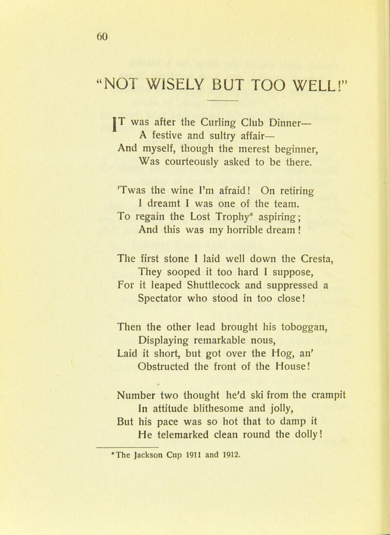 “NOT WISELY BUT TOO WELL!” JT was after the Curling Club Dinner— A festive and sultry affair— And myself, though the merest beginner, Was courteously asked to be there. 'Twas the wine I’m afraid! On retiring I dreamt I was one of the team. To regain the Lost Trophy* aspiring; And this was my horrible dream ! The first stone I laid well down the Cresta, They sooped it too hard I suppose, For it leaped Shuttlecock and suppressed a Spectator who stood in too close! Then the other lead brought his toboggan, Displaying remarkable nous, Laid it short, but got over the Hog, an' Obstructed the front of the House! Number two thought he'd ski from the crampit In attitude blithesome and jolly, But his pace was so hot that to damp it He telemarked clean round the dolly! •The Jackson Cup 1911 and 1912.