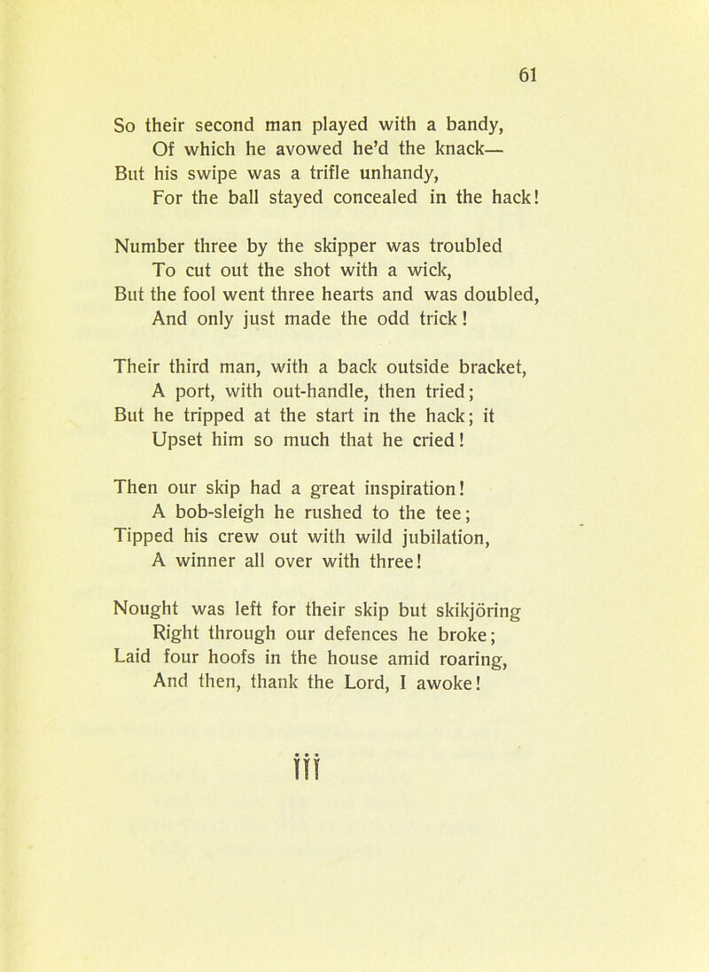So their second man played with a bandy, Of which he avowed he’d the knack— But his swipe was a trifle unhandy, For the ball stayed concealed in the hack! Number three by the skipper was troubled To cut out the shot with a wick, But the fool went three hearts and was doubled, And only just made the odd trick! Their third man, with a back outside bracket, A port, with out-handle, then tried; But he tripped at the start in the hack; it Upset him so much that he cried! Then our skip had a great inspiration! A bob-sleigh he rushed to the tee; Tipped his crew out with wild jubilation, A winner all over with three! Nought was left for their skip but skikjoring Right through our defences he broke; Laid four hoofs in the house amid roaring, And then, thank the Lord, I awoke!