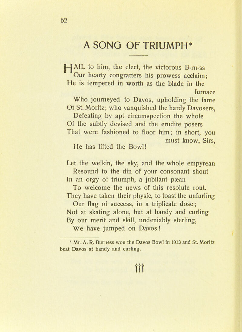 A SONG OF TRIUMPH* j—JAIL to him, the elect, the victorous B-rn-ss Our hearty congratters his prowess acclaim; He is tempered in worth as the blade in the furnace Who journeyed to Davos, upholding the fame Of St. Moritz; who vanquished the hardy Davosers, Defeating by apt circumspection the whole Of the subtly devised and the erudite posers That were fashioned to floor him; in short, you must know, Sirs, He has lifted the Bowl! Let the welkin, the sky, and the whole empyrean Resound to the din of your consonant shout In an orgy of triumph, a jubilant paean To welcome the news of this resolute rout. They have taken their physic, to toast the unfurling Our flag of success, in a triplicate dose; Not at skating alone, but at bandy and curling By our merit and skill, undeniably sterling, We have jumped on Davos! * Mr. A. R. Burness won the Davos Bowl in 1913 and St. Moritz beat Davos at bandy and curling. • • • w