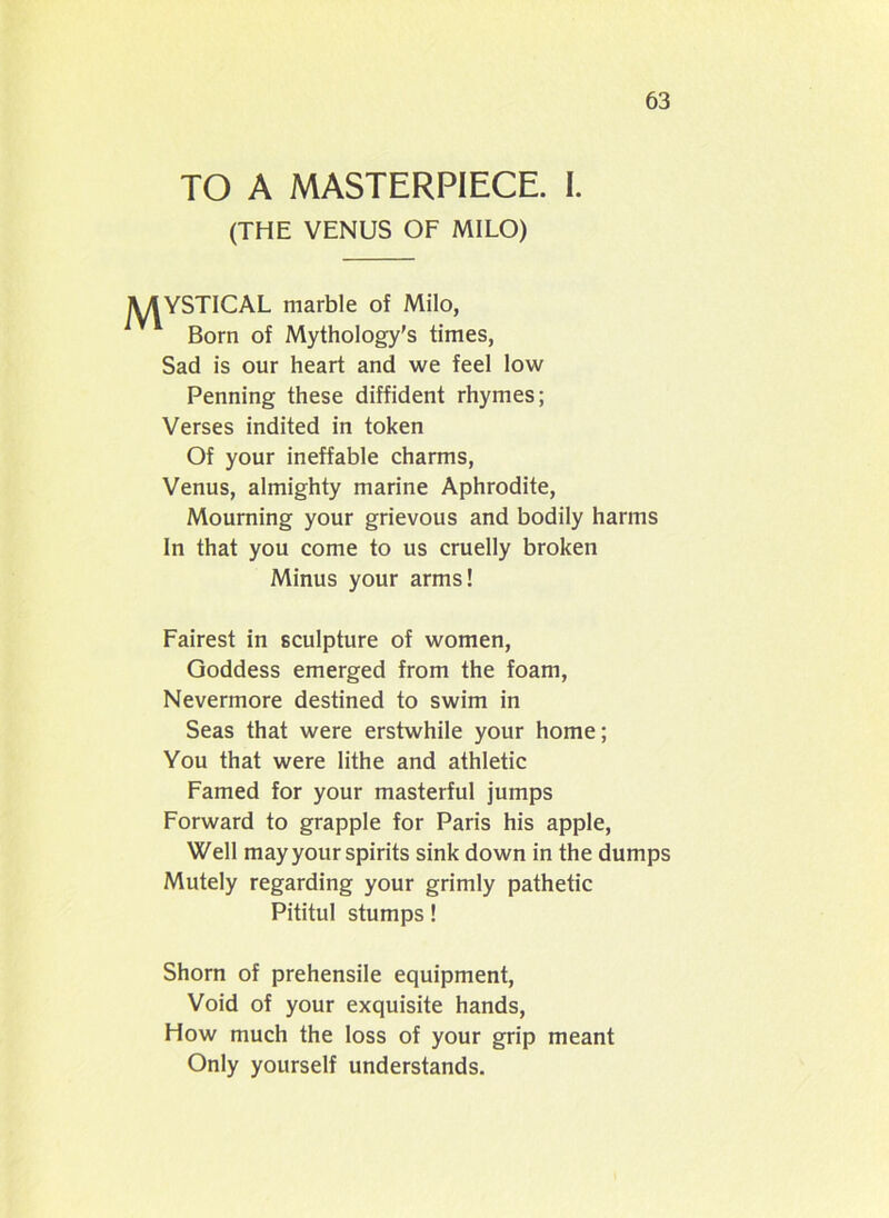 TO A MASTERPIECE. I. (THE VENUS OF MILO) MYSTICAL marble of Milo, Born of Mythology’s times, Sad is our heart and we feel low Penning these diffident rhymes; Verses indited in token Of your ineffable charms, Venus, almighty marine Aphrodite, Mourning your grievous and bodily harms In that you come to us cruelly broken Minus your arms! Fairest in sculpture of women, Goddess emerged from the foam, Nevermore destined to swim in Seas that were erstwhile your home; You that were lithe and athletic Famed for your masterful jumps Forward to grapple for Paris his apple, Well may your spirits sink down in the dumps Mutely regarding your grimly pathetic Pititul stumps! Shorn of prehensile equipment, Void of your exquisite hands, How much the loss of your grip meant Only yourself understands.