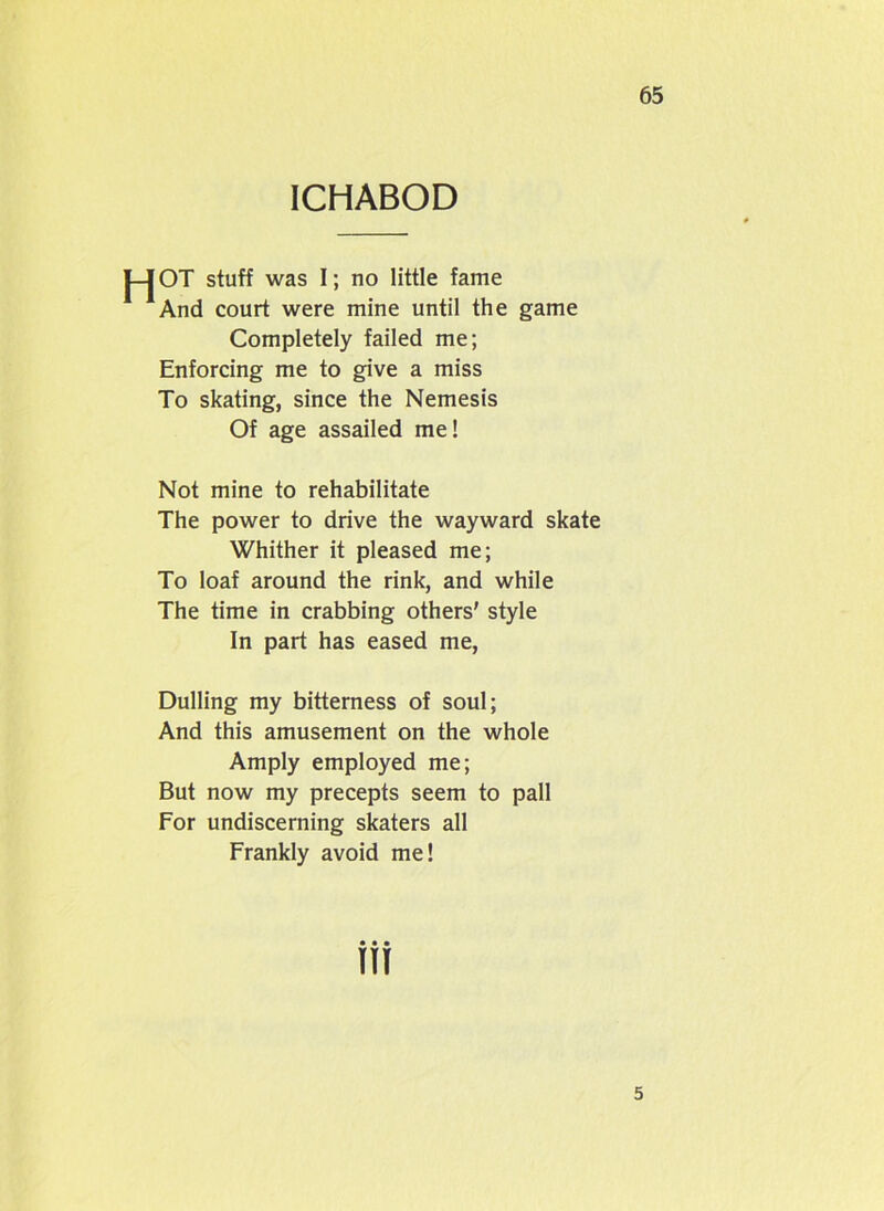 ICHABOD J-JOT stuff was I; no little fame And court were mine until the game Completely failed me; Enforcing me to give a miss To skating, since the Nemesis Of age assailed me! Not mine to rehabilitate The power to drive the wayward skate Whither it pleased me; To loaf around the rink, and while The time in crabbing others' style In part has eased me, Dulling my bitterness of soul; And this amusement on the whole Amply employed me; But now my precepts seem to pall For undiscerning skaters all Frankly avoid me! w 5
