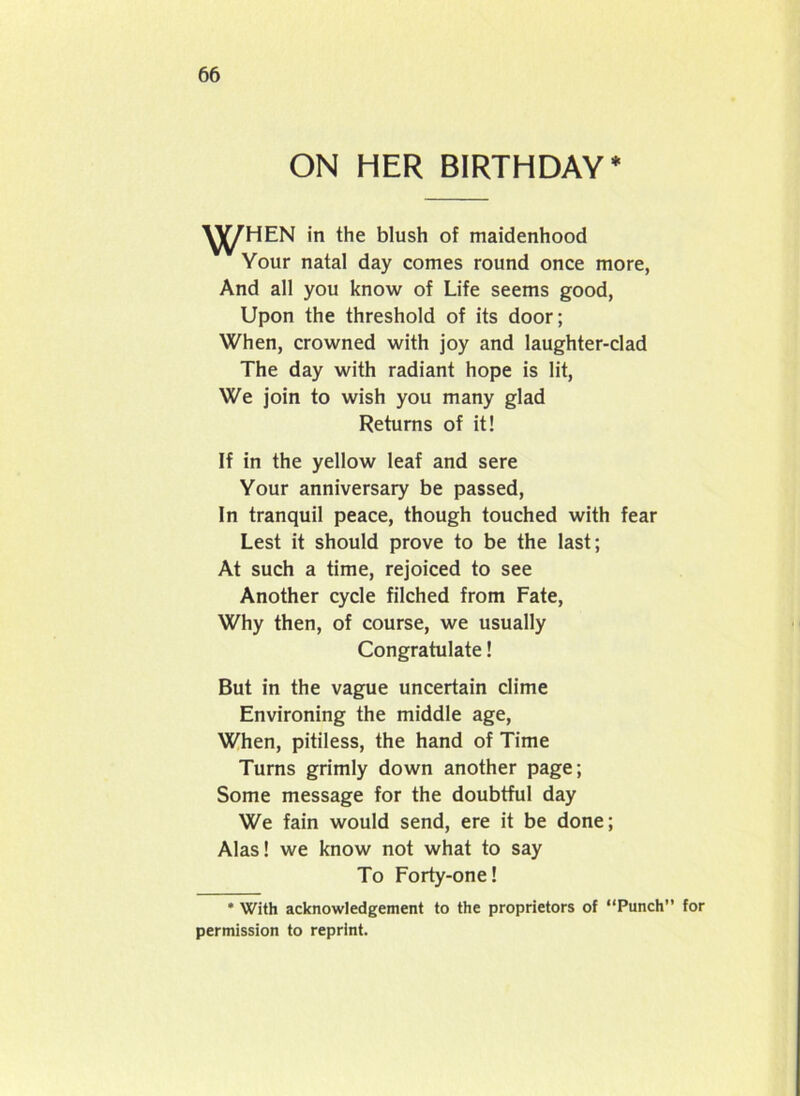 ON HER BIRTHDAY* WHEN in the blush of maidenhood Your natal day comes round once more, And all you know of Life seems good, Upon the threshold of its door; When, crowned with joy and laughter-clad The day with radiant hope is lit, We join to wish you many glad Returns of it! If in the yellow leaf and sere Your anniversary be passed, In tranquil peace, though touched with fear Lest it should prove to be the last; At such a time, rejoiced to see Another cycle filched from Fate, Why then, of course, we usually Congratulate! But in the vague uncertain clime Environing the middle age, When, pitiless, the hand of Time Turns grimly down another page; Some message for the doubtful day We fain would send, ere it be done; Alas! we know not what to say To Forty-one! * With acknowledgement to the proprietors of “Punch” for permission to reprint.