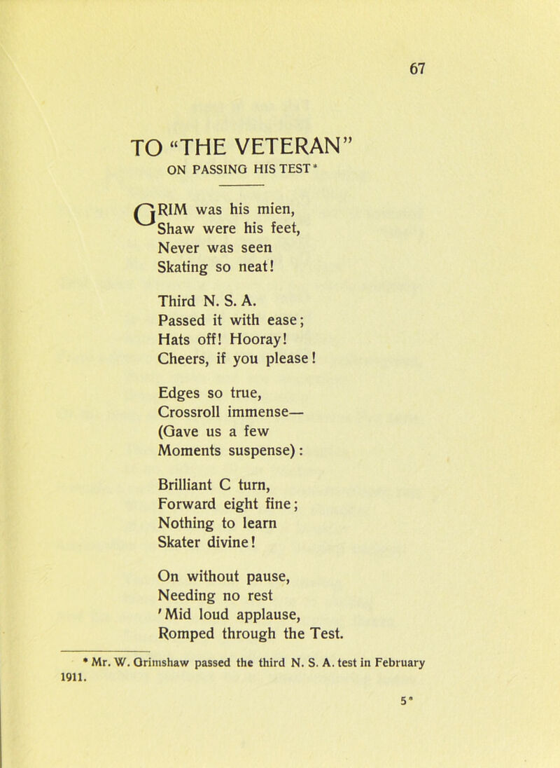 TO “THE VETERAN” ON PASSING HIS TEST* /''l RIM was his mien, V~'bhaw were his feet, Never was seen Skating so neat! Third N. S. A. Passed it with ease; Hats off! Hooray! Cheers, if you please! Edges so true, Crossroll immense— (Gave us a few Moments suspense): Brilliant C turn, Forward eight fine; Nothing to learn Skater divine! On without pause, Needing no rest 'Mid loud applause, Romped through the Test. • Mr. W. Orinishaw passed the third N. S. A. test in February 1911. 5