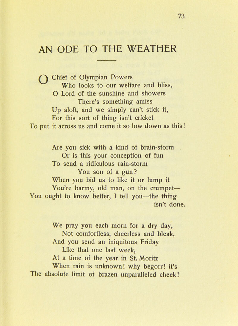 AN ODE TO THE WEATHER Chief of Olympian Powers Who looks to our welfare and bliss, O Lord of the sunshine and showers There's something amiss Up aloft, and we simply can’t stick it, For this sort of thing isn’t cricket To put it across us and come it so low down as this! Are you sick with a kind of brain-storm Or is this your conception of fun To send a ridiculous rain-storm You son of a gun? When you bid us to like it or lump it You’re barmy, old man, on the crumpet— You ought to know better, I tell you—the thing isn’t done. We pray you each morn for a dry day, Not comfortless, cheerless and bleak, And you send an iniquitous Friday Like that one last week, At a time of the year in St. Moritz When rain is unknown! why begorr! it’s The absolute limit of brazen unparalleled cheek!