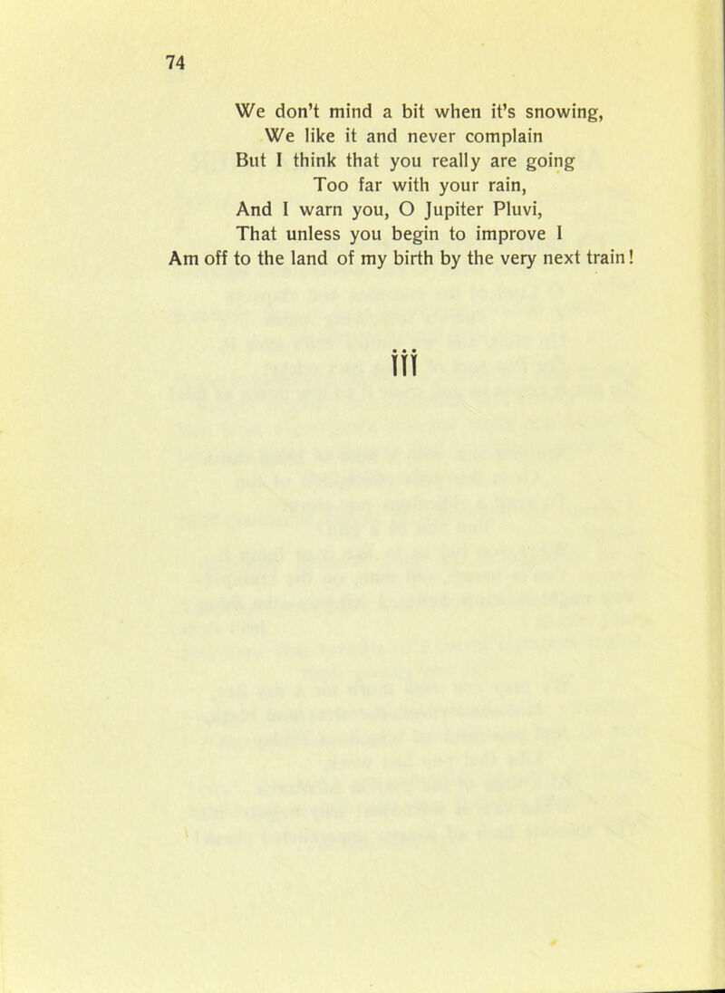 We don’t mind a bit when it’s snowing, We like it and never complain But 1 think that you really are going Too far with your rain, And 1 warn you, O Jupiter Pluvi, That unless you begin to improve I Am off to the land of my birth by the very next train