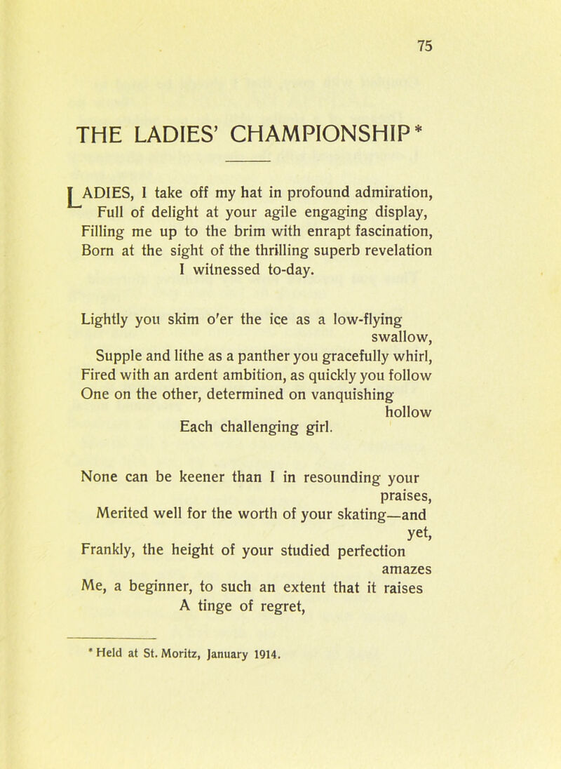 THE LADIES’ CHAMPIONSHIP* j^ADIES, I take off my hat in profound admiration, Full of delight at your agile engaging display, Filling me up to the brim with enrapt fascination, Born at the sight of the thrilling superb revelation I witnessed to-day. Lightly you skim o’er the ice as a low-flying swallow, Supple and lithe as a panther you gracefully whirl, Fired with an ardent ambition, as quickly you follow One on the other, determined on vanquishing hollow Each challenging girl. None can be keener than I in resounding your praises, Merited well for the worth of your skating—and yet, Frankly, the height of your studied perfection amazes Me, a beginner, to such an extent that it raises A tinge of regret, * Held at St. Moritz, January 1914.