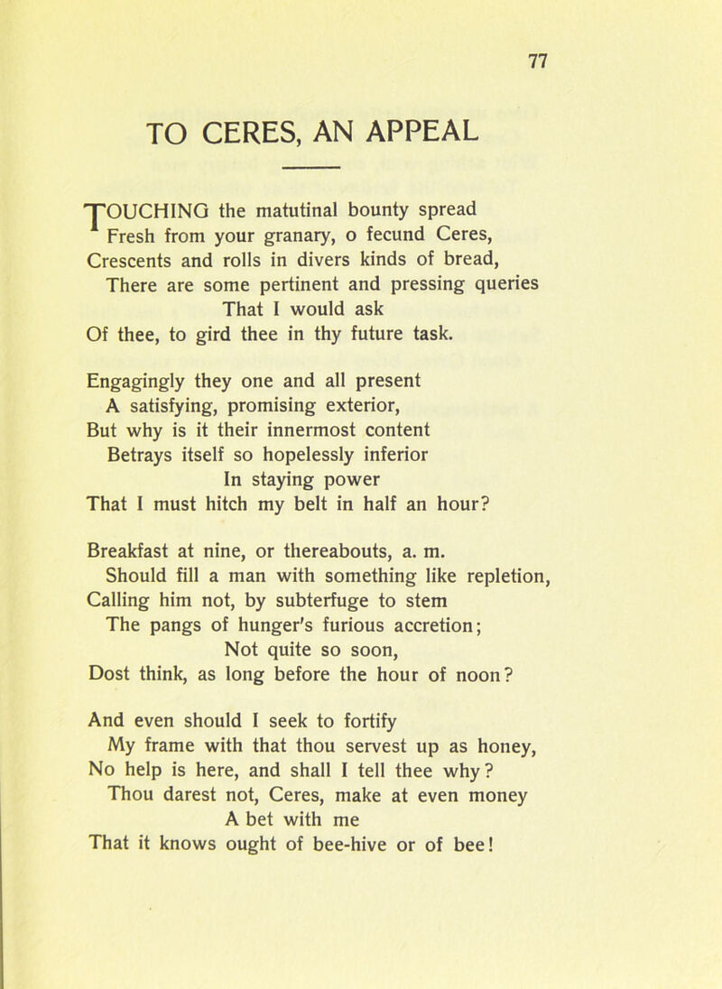 TO CERES, AN APPEAL TOUCHING the matutinal bounty spread 1 Fresh from your granary, o fecund Ceres, Crescents and rolls in divers kinds of bread, There are some pertinent and pressing queries That I would ask Of thee, to gird thee in thy future task. Engagingly they one and all present A satisfying, promising exterior, But why is it their innermost content Betrays itself so hopelessly inferior In staying power That I must hitch my belt in half an hour? Breakfast at nine, or thereabouts, a. m. Should fill a man with something like repletion, Calling him not, by subterfuge to stem The pangs of hunger's furious accretion; Not quite so soon, Dost think, as long before the hour of noon? And even should I seek to fortify My frame with that thou servest up as honey, No help is here, and shall I tell thee why? Thou darest not, Ceres, make at even money A bet with me That it knows ought of bee-hive or of bee!