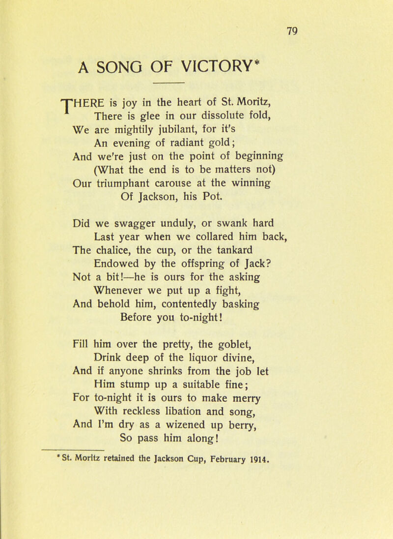 A SONG OF VICTORY* THERE is joy in the heart of St. Moritz, 1 There is glee in our dissolute fold, We are mightily jubilant, for it’s An evening of radiant gold; And we’re just on the point of beginning (What the end is to be matters not) Our triumphant carouse at the winning Of Jackson, his Pot. Did we swagger unduly, or swank hard Last year when we collared him back, The chalice, the cup, or the tankard Endowed by the offspring of Jack? Not a bit!—he is ours for the asking Whenever we put up a fight, And behold him, contentedly basking Before you to-night! Fill him over the pretty, the goblet, Drink deep of the liquor divine, And if anyone shrinks from the job let Him stump up a suitable fine; For to-night it is ours to make merry With reckless libation and song, And I’m dry as a wizened up berry, So pass him along! •St. Moritz retained the Jackson Cup, February 1914.