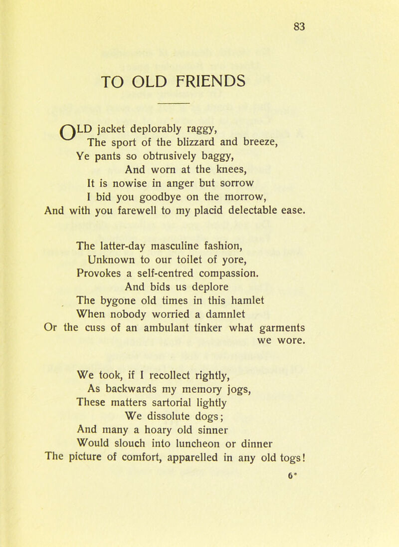 TO OLD FRIENDS /~\LD jacket deplorably raggy, The sport of the blizzard and breeze, Ye pants so obtrusively baggy, And worn at the knees, It is nowise in anger but sorrow I bid you goodbye on the morrow, And with you farewell to my placid delectable ease. The latter-day masculine fashion, Unknown to our toilet of yore, Provokes a self-centred compassion. And bids us deplore The bygone old times in this hamlet When nobody worried a damnlet Or the cuss of an ambulant tinker what garments we wore. We took, if I recollect rightly, As backwards my memory jogs, These matters sartorial lightly We dissolute dogs; And many a hoary old sinner Would slouch into luncheon or dinner The picture of comfort, apparelled in any old togs! 6*