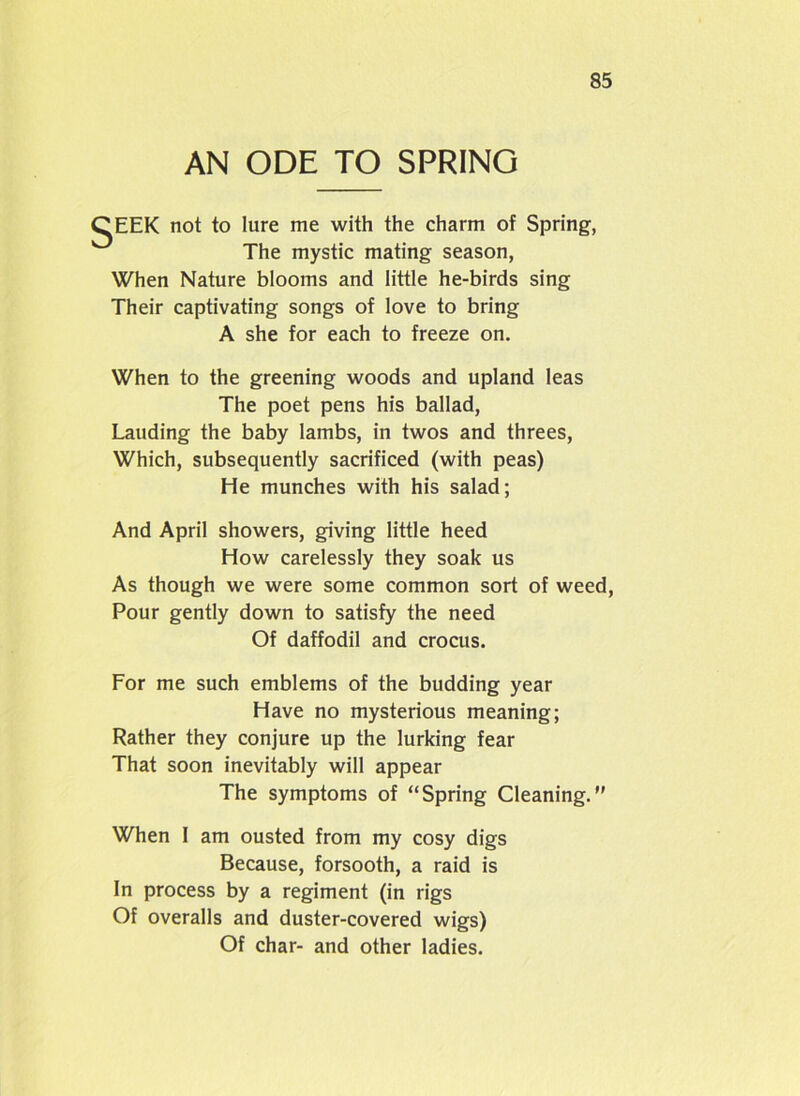 AN ODE TO SPRING 'EEK not to lure me with the charm of Spring, The mystic mating season, When Nature blooms and little he-birds sing Their captivating songs of love to bring A she for each to freeze on. When to the greening woods and upland leas The poet pens his ballad, Lauding the baby lambs, in twos and threes, Which, subsequently sacrificed (with peas) He munches with his salad; And April showers, giving little heed How carelessly they soak us As though we were some common sort of weed, Pour gently down to satisfy the need Of daffodil and crocus. For me such emblems of the budding year Have no mysterious meaning; Rather they conjure up the lurking fear That soon inevitably will appear The symptoms of “Spring Cleaning.” When 1 am ousted from my cosy digs Because, forsooth, a raid is In process by a regiment (in rigs Of overalls and duster-covered wigs) Of char- and other ladies.