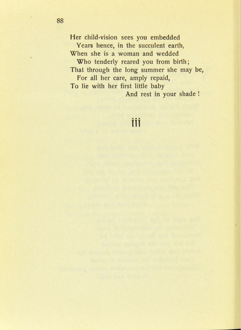 Her child-vision sees you embedded Years hence, in the succulent earth, When she is a woman and wedded Who tenderly reared you from birth; That through the long summer she may be, For all her care, amply repaid, To lie with her first little baby And rest in your shade !