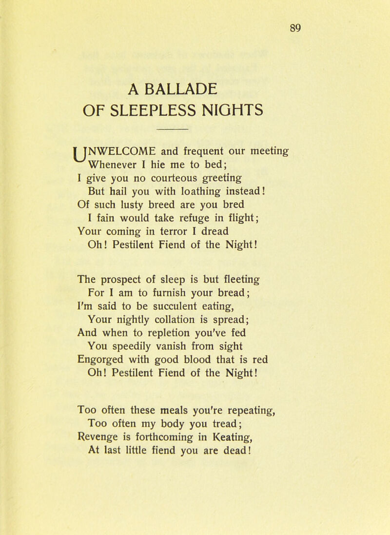 A BALLADE OF SLEEPLESS NIGHTS ^JNWELCOME and frequent our meeting Whenever I hie me to bed; I give you no courteous greeting But hail you with loathing instead! Of such lusty breed are you bred I fain would take refuge in flight; Your coming in terror I dread Oh! Pestilent Fiend of the Night! The prospect of sleep is but fleeting For I am to furnish your bread; I'm said to be succulent eating, Your nightly collation is spread; And when to repletion you've fed You speedily vanish from sight Engorged with good blood that is red Oh! Pestilent Fiend of the Night! Too often these meals you're repeating, Too often my body you tread; Revenge is forthcoming in Keating, At last little fiend you are dead!