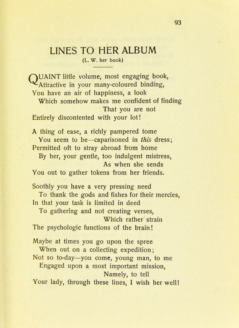LINES TO HER ALBUM (L. W. her book) QUAINT little volume, most engaging book, '^Attractive in your many-coloured binding, You have an air of happiness, a look Which somehow makes me confident of finding That you are not Entirely discontented with your lot! A thing of ease, a richly pampered tome You seem to be—caparisoned in this dress; Permitted oft to stray abroad from home By her, your gentle, too indulgent mistress, As when she sends You out to gather tokens from her friends. Soothly you have a very pressing need To thank the gods and fishes for their mercies, In that your task is limited in deed To gathering and not creating verses, Which rather strain The psychologic functions of the brain! Maybe at times you go upon the spree When out on a collecting expedition; Not so to-day—you come, young man, to me Engaged upon a most important mission, Namely, to tell Your lady, through these lines, I wish her well!