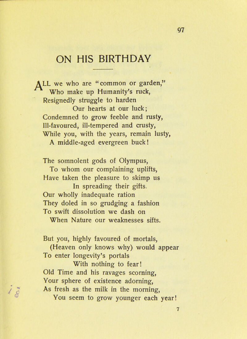 ON HIS BIRTHDAY LL we who are “common or garden,” 1 Who make up Humanity's ruck, Resignedly struggle to harden Our hearts at our luck; Condemned to grow feeble and rusty, Ill-favoured, ill-tempered and crusty, While you, with the years, remain lusty, A middle-aged evergreen buck! The somnolent gods of Olympus, To whom our complaining uplifts, Have taken the pleasure to skimp us In spreading their gifts. Our wholly inadequate ration They doled in so grudging a fashion To swift dissolution we dash on When Nature our weaknesses sifts. But you, highly favoured of mortals, (Heaven only knows why) would appear To enter longevity’s portals With nothing to fear! Old Time and his ravages scorning, Your sphere of existence adorning, As fresh as the milk in the morning, You seem to grow younger each year! 7