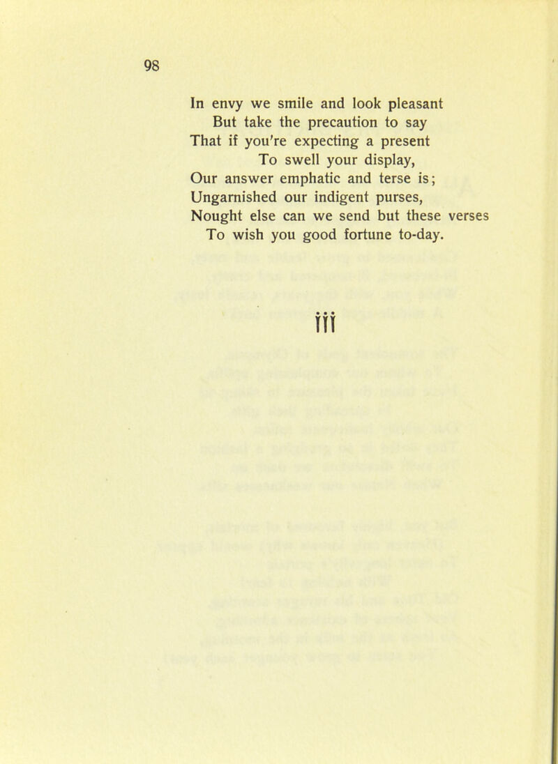In envy we smile and look pleasant But take the precaution to say That if you’re expecting a present To swell your display, Our answer emphatic and terse is; Ungarnished our indigent purses, Nought else can we send but these verses To wish you good fortune to-day.