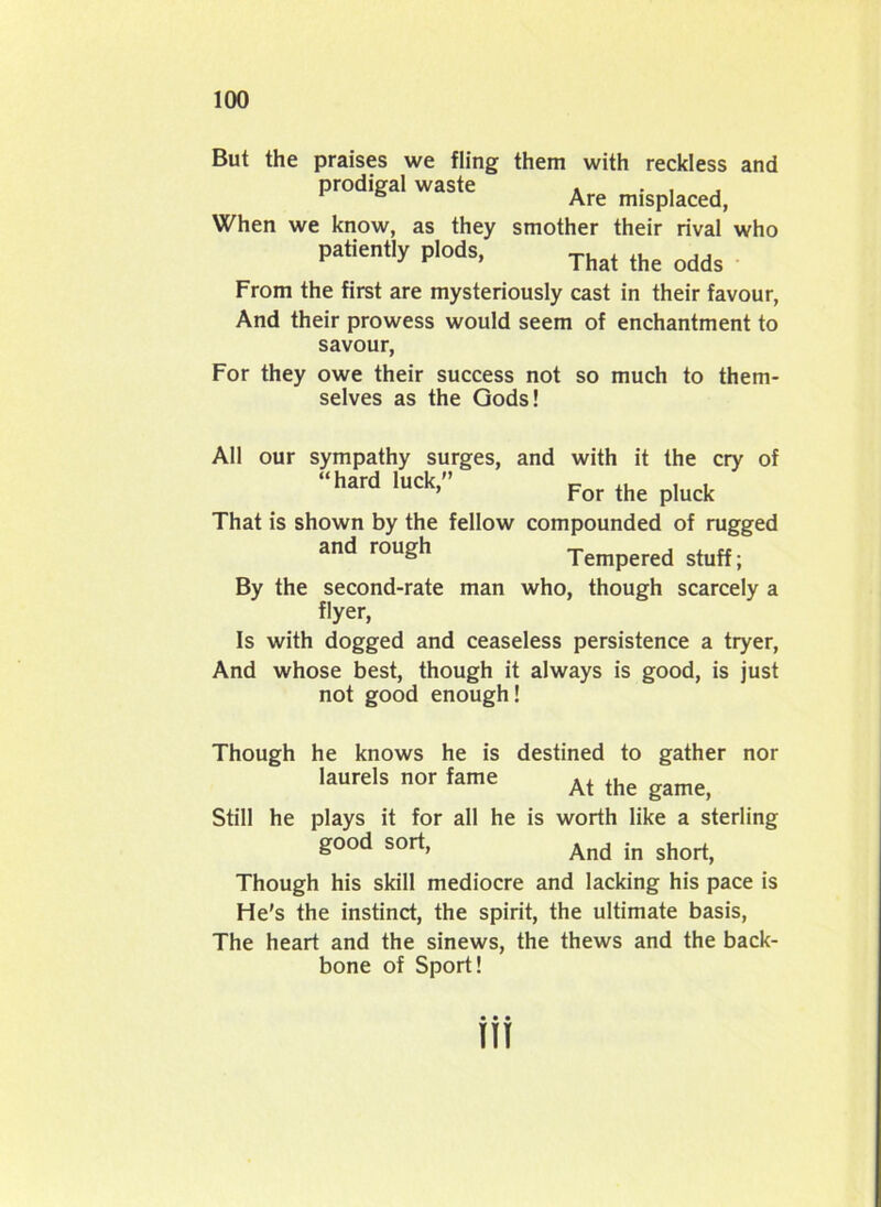 But the praises we fling them with reckless and prodigal waste . . , , Are misplaced, When we know, as they smother their rival who patiently plods, That ,he odds From the first are mysteriously cast in their favour, And their prowess would seem of enchantment to savour, For they owe their success not so much to them- selves as the Gods! All our sympathy surges, and with it the cry of “hard luck,” c ,, , , ’ For the pluck That is shown by the fellow compounded of rugged and rough Tempered stuff; By the second-rate man who, though scarcely a flyer, Is with dogged and ceaseless persistence a tryer, And whose best, though it always is good, is just not good enough! Though he knows he is destined to gather nor laurels nor fame ,. At the game, Still he plays it for all he is worth like a sterling good sort, And jn Though his skill mediocre and lacking his pace is He's the instinct, the spirit, the ultimate basis, The heart and the sinews, the thews and the back- bone of Sport! HI