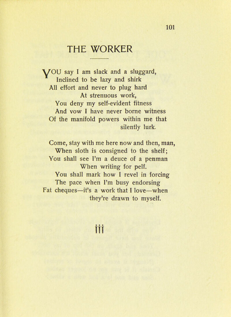 THE WORKER ■yOU say I am slack and a sluggard, Inclined to be lazy and shirk All effort and never to plug hard At strenuous work, You deny my self-evident fitness And vow I have never borne witness Of the manifold powers within me that silently lurk. Come, stay with me here now and then, man, When sloth is consigned to the shelf; You shall see I’m a deuce of a penman When writing for pelf. You shall mark how I revel in forcing The pace when I’m busy endorsing Fat cheques—it’s a work that I love—when they’re drawn to myself. tti