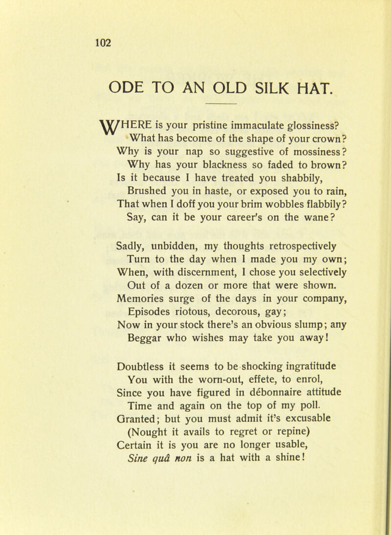 ODE TO AN OLD SILK HAT. ^J^HERE is your pristine immaculate glossiness? What has become of the shape of your crown? Why is your nap so suggestive of mossiness? Why has your blackness so faded to brown? Is it because 1 have treated you shabbily, Brushed you in haste, or exposed you to rain, That when I doff you your brim wobbles flabbily? Say, can it be your career’s on the wane? Sadly, unbidden, my thoughts retrospectively Turn to the day when 1 made you my own; When, with discernment, I chose you selectively Out of a dozen or more that were shown. Memories surge of the days in your company, Episodes riotous, decorous, gay; Now in your stock there’s an obvious slump; any Beggar who wishes may take you away! Doubtless it seem3 to be shocking ingratitude You with the worn-out, effete, to enrol, Since you have figured in debonnaire attitude Time and again on the top of my poll. Granted; but you must admit it’s excusable (Nought it avails to regret or repine) Certain it is you are no longer usable, Sine qua non is a hat with a shine!