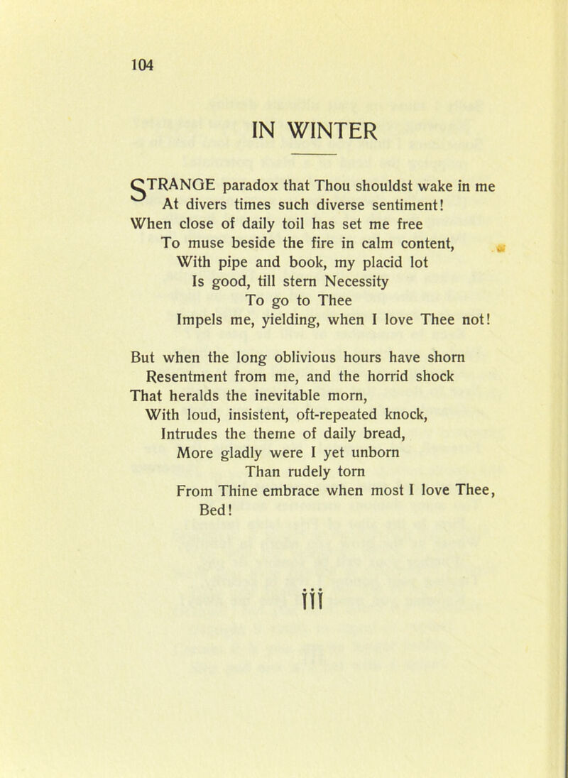 IN WINTER gTRANGE paradox that Thou shouldst wake in me At divers times such diverse sentiment! When close of daily toil has set me free To muse beside the fire in calm content, With pipe and book, my placid lot Is good, till stern Necessity To go to Thee Impels me, yielding, when I love Thee not! But when the long oblivious hours have shorn Resentment from me, and the horrid shock That heralds the inevitable morn, With loud, insistent, oft-repeated knock, Intrudes the theme of daily bread, More gladly were I yet unborn Than rudely torn From Thine embrace when most 1 love Thee, Bed! m