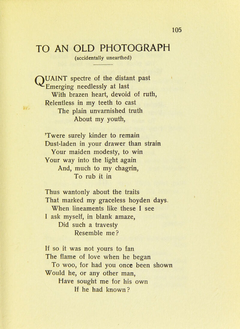 TO AN OLD PHOTOGRAPH (accidentally unearthed) QUAINT spectre of the distant past Emerging needlessly at last With brazen heart, devoid of ruth, Relentless in my teeth to cast The plain unvarnished truth About my youth, ’Twere surely kinder to remain Dust-laden in your drawer than strain Your maiden modesty, to win Your way into the light again And, much to my chagrin, To rub it in Thus wantonly about the traits That marked my graceless hoyden days. When lineaments like these I see I ask myself, in blank amaze, Did such a travesty Resemble me? If so it was not yours to fan The flame of love when he began To woo, for had you once been shown Would he, or any other man, Have sought me for his own If he had known?