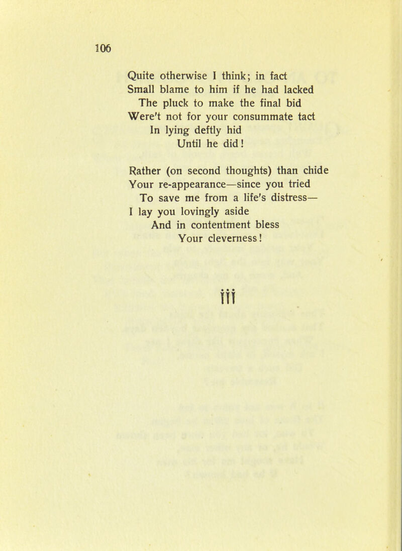 Quite otherwise I think; in fact Small blame to him if he had lacked The pluck to make the final bid Were't not for your consummate tact In lying deftly hid Until he did! Rather (on second thoughts) than chide Your re-appearance—since you tried To save me from a life’s distress— I lay you lovingly aside And in contentment bless Your cleverness!