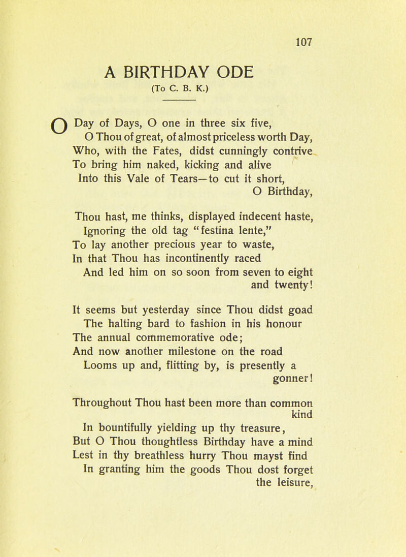 A BIRTHDAY ODE (To C. B. K.) Q Day of Days, O one in three six five, O Thou of great, of almost priceless worth Day, Who, with the Fates, didst cunningly contrive To bring him naked, kicking and alive Into this Vale of Tears—to cut it short, O Birthday, Thou hast, me thinks, displayed indecent haste, Ignoring the old tag “festina Iente,” To lay another precious year to waste, In that Thou has incontinently raced And led him on so soon from seven to eight and twenty! It seems but yesterday since Thou didst goad The halting bard to fashion in his honour The annual commemorative ode; And now another milestone on the road Looms up and, flitting by, is presently a gonner! Throughout Thou hast been more than common kind In bountifully yielding up thy treasure, But O Thou thoughtless Birthday have a mind Lest in thy breathless hurry Thou mayst find In granting him the goods Thou dost forget the leisure,
