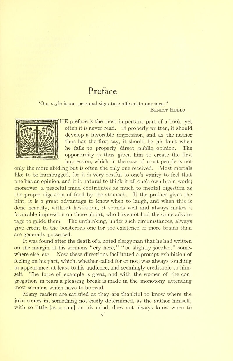 “Our style is our personal signature affixed to our idea.’’ Ernest Hello. HE preface is the most important part of a book, yet often it is never read. If properly written, it should develop a favorable impression, and as the author thus has the first say, it should be his fault when he fails to properly direct public opinion. The opportunity is thus given him to create the first impression, which in the case of most people is not only the more abiding but is often the only one received. Most mortals like to be humbugged, for it is very restful to one’s vanity to feel that one has an opinion, and it is natural to thinlc it all one’s own brain-work; moreover, a peaceful mind contributes as much to mental digestion as the proper digestion of food by the stomach. If the preface gives the hint, it is a great advantage to know when to laugh, and when this is done heartily, without hesitation, it sounds well and always makes a favorable impression on those about, who have not had the same advan- tage to guide them. The unthinking, under such circumstances, always give credit to the boisterous one for the existence of more brains than are generally possessed. It was found after the death of a noted clergyman that he had written on the margin of his sermons “cry here,’’ “be slightly jocular,’’ some- where else, etc. Now these directions facilitated a prompt exhibition of feeling on his part, which, whether called for or not, was always touching in appearance, at least to his audience, and seemingly creditable to him- self. The force of example is great, and with the women of the con- gregation in tears a pleasing break is made in the monotony attending most sermons which have to be read. Many readers are satisfied as they are thankful to know where the joke comes in, something not easily determined, as the author himself, with so little [as a rule] on his mind, does not always know when to