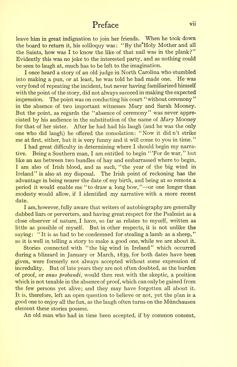 leave him in great indignation to join her friends. When he took down the board to return it, his soliloquy was: “By the’’Holy Mother and all the Saints, how was I to know the like of that nail was in the plank?” Evidently this was no joke to the interested party, and as nothing could be seen to laugh at, much has to be left to the imagination. I once heard a story of an old judge in North Carolina who stumbled into making a pun, or at least, he was told he had made one. He was very fond of repeating the incident, but never having familiarized himself with the point of the story, did not always succeed in making the expected impression. The point was on conducting his court ‘ ‘ without ceremony ” in the absence of two important witnesses Mary and Sarah Mooney. But the point, as regards the “absence of ceremony” was never appre- ciated by his audience in the substitution of the name of Mary Mooney for that of her sister. After he had had his laugh (and he was the only one who did laugh) he offered the consolation: “Now it didn’t strike me at first, either, but it is very funny and it will come to you in time. ” I had great difficulty in determining where I should begin my narra- tive. Being a Southern man, I am entitled to begin “ 'For de war, ” but like an ass between two bundles of hay and embarrassed where to begin, I am also of Irish blood, and as such, “the year of the big wind in Ireland” is also at my disposal. The Irish point of reckoning has the advantage in being nearer the date of my birth, and being at so remote a period it would enable me “to draw a long bow,”—or one longer than modesty would allow, if I identified my narrative with a more recent date. I am, however, fully aware that writers of autobiography are generally dubbed liars or perverters, and having great respect for the Psalmist as a close observer of nature, I have, so far as relates to myself, written as little as possible of myself. But in other respects, it is not unlike the saying: “ It is as bad to be condemned for stealing a lamb as a sheep, ” so it is well in telling a story to make a good one, while we are about it. Stories connected with “the big wind in Ireland” which occurred during a blizzard in January or March, 1839, for both dates have been given, were formerly not always accepted without some expression of incredulity. But of late years they are not often doubted, as the burden of proof, or onus probandi, would then rest with the skeptic, a position which is not tenable in the absence of proof, which can only be gained from the few persons yet alive; and they may have forgotten all about it. It is, therefore, left an open question to believe or not, yet the plan is a good one to enjoy all the fun, as the laugh often turns on the Munchausen element these stories possess. An old man who had in time been accepted, if by common consent.