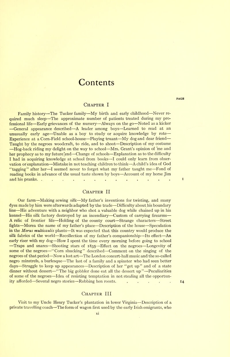 PAGB Chapter I Family history—The Tucker family—My birth and early childhood—Never re- quired much sleep—The approximate number of patients treated during my pro- fessional life—Early grievances of the nursery—Always on the go—Noted as a kicker —General appearance described—A leader among boys—Learned to read at an unusually early age—Unable as a boy to study or acquire knowledge by rote— Experience at a Corn-Field school-house—Playing truant—My dog and dear friend— Taught by the negroes woodcraft, to ride, and to shoot—Description of my costume —Hog-back riding my delight on the way to school—Mrs. Grant’s opinion of me and her prophecy as to my future’end—Change of schools—Explanation as to the difficulty I had in acquiring knowledge at school from books—I could only learn from obser- vation or explanation—Mistake in not teaching children to think—A child’s idea of God “tagging” after her—I seemed never to forget what my father taught me—Fond of reading books in advance of the usual taste shown by boys—Account of my horse Jim and his pranks. ............. i Chapter II Our farm—Making sewing silk—My father’s inventions for twisting, and many dyes made by him were afterwards adapted by the trade—Difficulty about his boundary line—His adventure with a neighbor who shot a valuable dog while chained up in his kennel—His silk factory destroyed by an incendiary—Custom of carrying firearms— A relic of frontier life—Holding of the cotmty court—Strange characters—-Street fights—Morea the name of my father’s place—Description of the house—Speculation in the Morns multicaulis plants—It was expected that this country would produce the silk fabrics of the world—Recollection of my father’s companionship—Its effect—An early riser with my dog—How I spent the time every morning before going to school —Traps and snares—Shooting stars of 1835—Effect on the negroes—Longevity of some of the negroes—“Corn shucking” described—Comment on the singing of the negroes of that period—Now a lost art—The London concert-hall music and the so-called negro minstrels, a burlesque—The last of a family and a spinster who had seen better days—Struggle to keep up appearances—Description of her “get up” and of a state dinner without dessert—“The big gobbler done eat all the dessert up”—Peculiarities of some of the negroes—Idea of resisting temptation in not stealing all the opportun- ity afforded—Several negro stories—Robbing hen roosts. . . . . . 14 Chapter III Visit to my Uncle Henry Tucker’s plantation in lower Virginia—-Description of a private travelling coach—The form of wagon first used by the early Irish emigrants, who