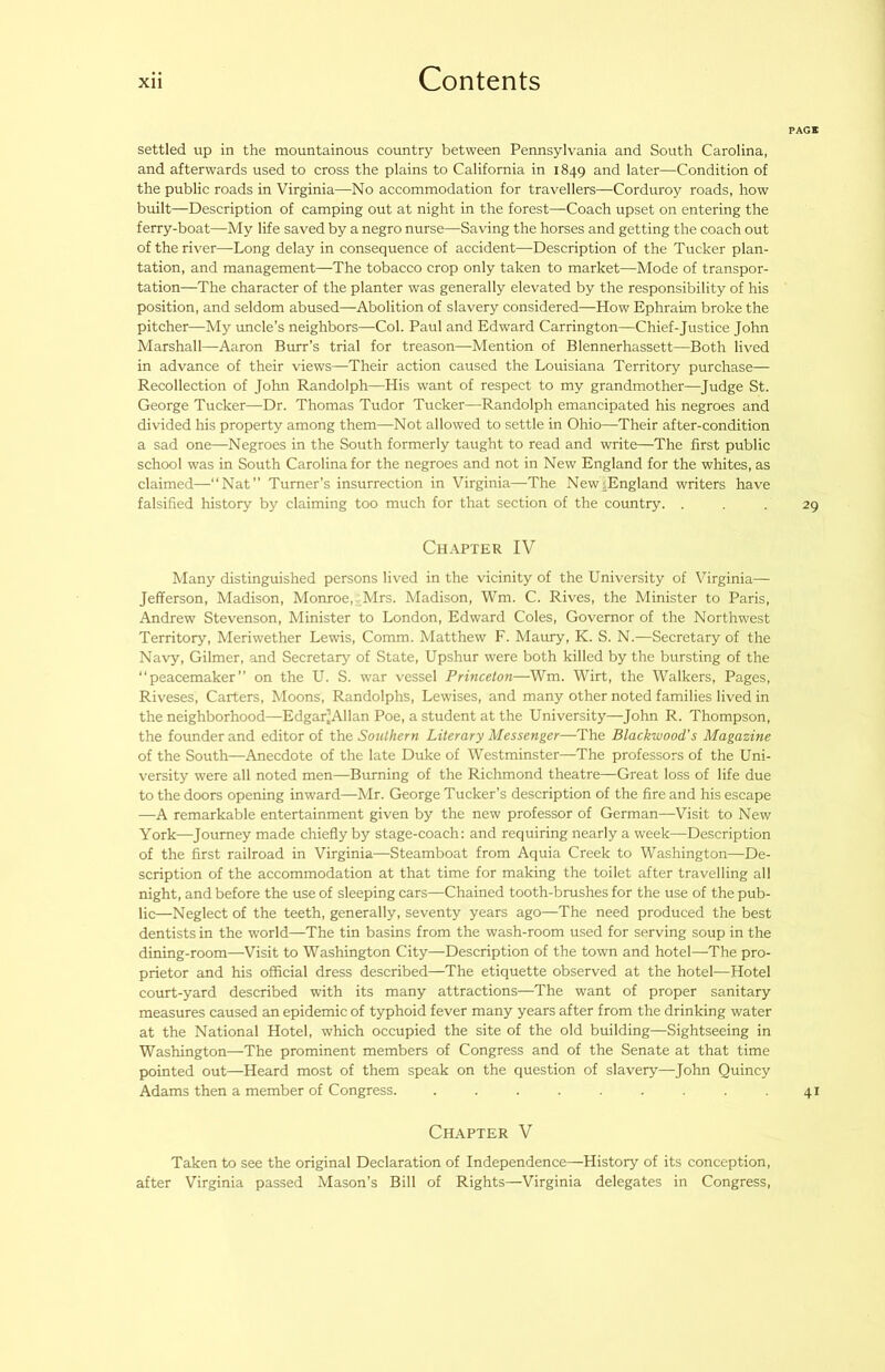 PAGE settled up in the mountainous country between Pennsylvania and South Carolina, and afterwards used to cross the plains to California in 1849 and later—Condition of the public roads in Virginia—No accommodation for travellers—Corduroy roads, how built—Description of camping out at night in the forest—Coach upset on entering the ferry-boat—My life saved by a negro nurse—Saving the horses and getting the coach out of the river—Long delay in consequence of accident—Description of the Tucker plan- tation, and management—The tobacco crop only taken to market—Mode of transpor- tation—The character of the planter was generally elevated by the responsibility of his position, and seldom abused—Abolition of slavery considered—How Ephraim broke the pitcher—My uncle’s neighbors—Col. Paul and Edward Carrington—Chief-Justice John Marshall—Aaron Burr’s trial for treason—Mention of Blennerhassett—Both lived in advance of their views—Their action caused the Louisiana Territory purchase— Recollection of John Randolph—His want of respect to my grandmother—Judge St. George Tucker—Dr. Thomas Tudor Tucker—Randolph emancipated his negroes and divided his property among them—Not allowed to settle in Ohio—Their after-condition a sad one—Negroes in the South formerly taught to read and write—The first public school was in South Carolina for the negroes and not in New England for the whites, as claimed—“Nat” Turner’s insurrection in Virginia—The New;England writers have falsified history by claiming too much for that section of the country. ... 29 Chapter IV Many distinguished persons lived in the vicinity of the University of Virginia— Jefferson, Madison, Monroe, Mrs. Madison, Wm. C. Rives, the Minister to Paris, Andrew Stevenson, Minister to London, Edward Coles, Governor of the Northwest Territory, Meriwether Lewis, Comm. Matthew F. Maury, K. S. N.—Secretary of the Navy, Gilmer, and Secretary of State, Upshur were both killed by the bursting of the “peacemaker” on the U. S. war vessel Princeton—Wm. Wirt, the Walkers, Pages, Riveses, Carters, Moons, Randolphs, Lewises, and many other noted families lived in the neighborhood—Edgar’Allan Poe, a student at the University—John R. Thompson, the founder and editor of the Southern Literary Messenger—The Blackwood's Magazine of the South—Anecdote of the late Duke of Westminster—The professors of the Uni- versity were all noted men—Burning of the Richmond theatre—Great loss of life due to the doors opening inward—Mr. George Tucker’s description of the fire and his escape —A remarkable entertainment given by the new professor of German—Visit to New York—Journey made chiefly by stage-coach: and requiring nearly a week—Description of the first railroad in Virginia—Steamboat from Aquia Creek to Washington—De- scription of the accommodation at that time for making the toilet after travelling all night, and before the use of sleeping cars—Chained tooth-brushes for the use of the pub- lic—Neglect of the teeth, generally, seventy years ago—The need produced the best dentists in the world—The tin basins from the wash-room used for serving soup in the dining-room—Visit to Washington City—Description of the town and hotel—The pro- prietor and his official dress described—The etiquette observed at the hotel—Hotel court-yard described with its many attractions—The want of proper sanitary measures caused an epidemic of typhoid fever many years after from the drinking water at the National Hotel, which occupied the site of the old building—Sightseeing in Washington—The prominent members of Congress and of the Senate at that time pointed out—Heard most of them speak on the question of slavery—John Quincy Adams then a member of Congress. . . . . . . . .41 Chapter V Taken to see the original Declaration of Independence—History of its conception, after Virginia passed Mason’s Bill of Rights—Virginia delegates in Congress,