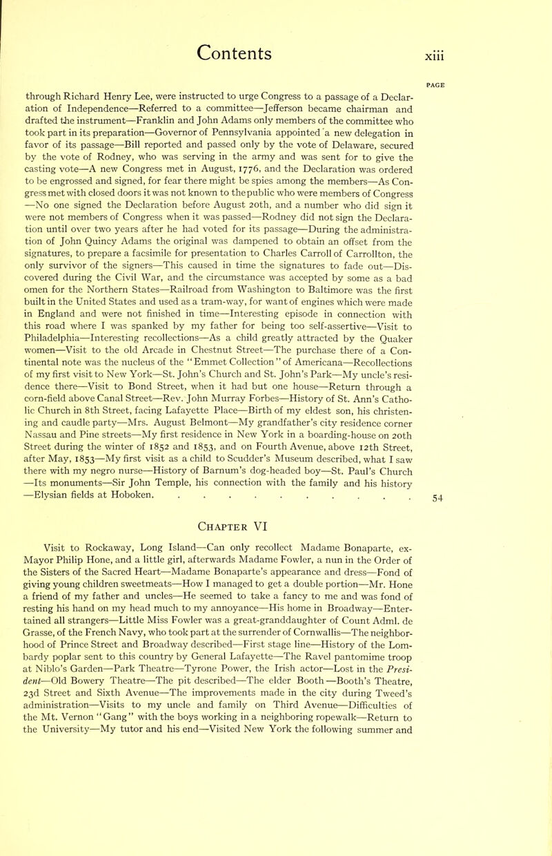 through Richard Henry Lee, were instructed to urge Congress to a passage of a Declar- ation of Independence—^Referred to a committee—Jefferson became chairman and drafted the instrument—Franklin and John Adams only members of the committee who took part in its preparation—Governor of Pennsylvania appointed 'a new delegation in favor of its passage—Bill reported and passed only by the vote of Delaware, secured by the vote of Rodney, who was serving in the army and was sent for to give the casting vote—A new Congress met in August, 1776, and the Declaration was ordered to be engrossed and signed, for fear there might be spies among the members—As Con- gress met with closed doors itwas not known to thepublic who were members of Congress —No one signed the Declaration before August 20th, and a number who did sign it were not members of Congress when it was passed—Rodney did not sign the Declara- tion until over two years after he had voted for its passage—During the administra- tion of John Quincy Adams the original was dampened to obtain an offset from the signatures, to prepare a facsimile for presentation to Charles Carroll of Carrollton, the only survivor of the signers—This caused in time the signatures to fade out—Dis- covered during the Civil War, and the circumstance was accepted by some as a bad omen for the Northern States—Railroad from Washington to Baltimore was the first built in the United States and used as a tram-way, for want of engines which were made in England and were not finished in time—Interesting episode in connection with this road where I was spanked by my father for being too self-assertive—Visit to Philadelphia—Interesting recollections—As a child greatly attracted by the Quaker women—Visit to the old Arcade in Chestnut Street—The purchase there of a Con- tinental note was the nucleus of the “Emmet Collection” of Americana—Recollections of my first visit to New York—St. John’s Church and St. John’s Park—My uncle’s resi- dence there—Visit to Bond Street, when it had but one house—Return through a corn-field above Canal Street—Rev. John Murray Forbes—History of St. Ann’s Catho- lic Church in 8th Street, facing Lafayette Place—Birth of my eldest son, his christen- ing and caudle party-—Mrs. August Belmont—My grandfather’s city residence corner Nassau and Pine streets—My first residence in New York in a boarding-house on 20th Street during the winter of 1852 and 1853, and on Fourth Avenue, above 12th Street, after May, 1853—My first visit as a child to Scudder’s Museum described, what I saw there with my negro nurse—History of Barnum’s dog-headed boy—St. Paul’s Church —Its monuments—Sir John Temple, his connection with the family and his history —Elysian fields at Hoboken. .......... Chapter VI Visit to Rockaway, Long Island—Can only recollect Madame Bonaparte, ex- Mayor Philip Hone, and a little girl, afterwards Madame Fowler, a nun in the Order of the Sisters of the Sacred Heart—Madame Bonaparte’s appearance and dress—Fond of giving young children sweetmeats—How I managed to get a double portion—Mr. Hone a friend of my father and uncles—He seemed to take a fancy to me and was fond of resting his hand on my head much to my annoyance—His home in Broadway—Enter- tained all strangers—Little Miss Fowler was a great-granddaughter of Count Adml. de Grasse, of the French Navy, who took part at the surrender of Cornwallis—The neighbor- hood of Prince Street and Broadway described—First stage line—History of the Lom- bardy poplar sent to this country by General Lafayette—The Ravel pantomime troop at Niblo’s Garden—Park Theatre—Tyrone Power, the Irish actor—Lost in the Presi- dent—Old Bowery Theatre—The pit described—The elder Booth—Booth’s Theatre, 23d Street and Sixth Avenue—The improvements made in the city during Tweed’s administration—Visits to my uncle and family on Third Avenue—Difficulties of the Mt. Vernon “Gang” with the boys working in a neighboring ropewalk—Return to the University—My tutor and his end—Visited New York the following summer and