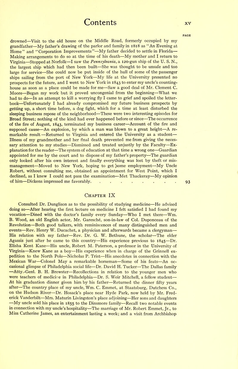 PAGE drowned—Visit to the old house on the Middle Road, formerly occupied by my grandfather—My father’s drawing of the parlor and family in i8i8 as An Evening at Home” and “Corporation Improvements”—My father decided to settle in Florida— Making arrangements to do so at the time of his death—My mother and I return to Virginia—Stopped at Norfolk—I saw the Pennsylvania, a 120-gun ship of the U. S. N., the largest ship which had then been built—She was thought to be unsafe and too large for service—She could now be put inside of the hull of some of the passenger ships sailing from the port of New York—My life at the University presented no prospects for the future, and I went to New York in 1843 to enter my uncle’s coimting- house as soon as a place could be made for me—Saw a good deal of Mr. Clement C. Moore—Began my work but it proved uncongenial from the beginning—What we had to do—In an attempt to kill a worrying fly I came to grief and spoiled the letter- book—Unfortunately I had already compromised my future business prospects by getting up, a short time before, a dog fight, which for a time at least disturbed the sleeping business repose of the neighborhood—These were two interesting episodes for Broad Street; nothing of the kind had ever happened before or since—The occurrence of the fire of August, 1843, terminated my business career—Account of the fire and supposed cause—An explosion, by which a man was blown to a great height—A re- markable result—Returned to Virginia and entered the University as a student— Illness of my grandmother and her final death prevented me from giving the neces- sary attention to my studies—Dismissed and treated unjustly by the Faculty—Ex- planation for the reader—The system of education at that time a wrong one—Guardian appointed for me by the court and to dispose of my father’s property—The guardian only looked after his own interest and finally everything was lost by theft or mis- management—Moved to New York, hoping to get Jsome employment—My Uncle Robert, without consulting me, obtained an appointment for West Point, which I declined, as I knew I could not pass the examination—Met Thackeray—My opinion of him—Dickens impressed me favorably. ...... • • 93 Chapter IX Consulted Dr. Dunglison as to the possibility of studying medicine—He advised doing so—After hearing the first lecture on medicine I felt satisfied I had found my vocation—Dined with the doctor’s family every Sunday—Who I met there—Wm. B. Wood, an old English actor, Mr. Garesch^, son-in-law of Col. Duponceau of the Revolution—Both good talkers, with reminiscences of many distinguished men and events—Rev. Henry W. Ducachet, a physician and afterwards became a clergyman— His relation with my father—Rev. Dr. G. W. Bethune, the scholar—The elder Agassiz just after he came to this country—His experience previous to 1845—Dr. Elisha Kent Kane—His uncle, Robert M. Paterson, a professor in the University of Virginia—Knew Kane as a boy—His experience when in charge of the Grinnell ex- pedition to the North Pole—Nicholas P. Trist—His anecdotes in connection with the Mexican War—Colonel May a remarkable horseman—Some of his feats—An oc- casional glimpse of Philadelphia social life—Dr. David H. Tucker—The Dallas family —Atty.-Genl. B. H. Brewster—Recollections in relation to the younger men who were teachers of medicine in Philadelphia—Dr. S. Weir Mitchell, a fellow student— At his graduation dinner given him by his father—Returned the dinner fifty years after—The country place of my uncle, Wm. C. Emmet, at Staatsburg, Dutchess Co., on the Hudson River—Dr. Hosack’s place near Hyde Park, now held by Mr. Fred- erick Vanderbilt—Mrs. Maturin Livingston’s place adjoining—Her sons and daughters —My uncle sold his place in 1855 to the Dinsmore family—Recall two notable events in connection with my uncle’s hospitality—The marriage of Mr. Robert Emmet, Jr., to Miss Catherine James, an entertainment lasting a week; and a visit from Archbishop