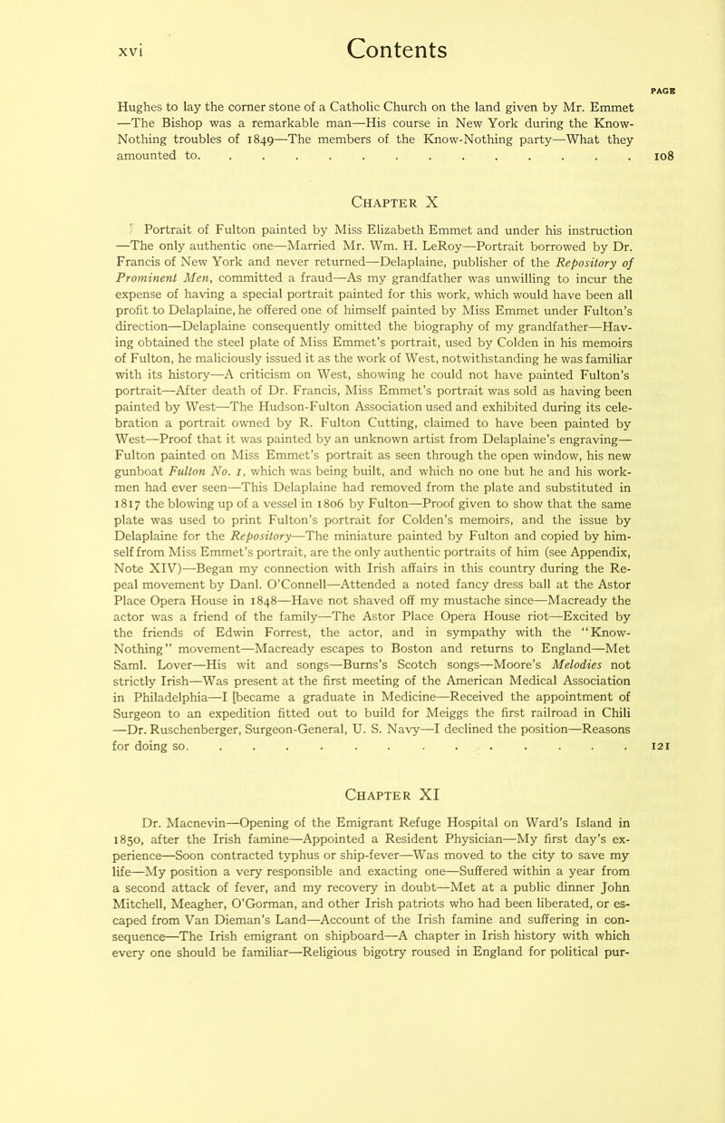 Hughes to lay the corner stone of a Catholic Church on the land given by Mr. Emmet —The Bishop was a remarkable man—His course in New York during the Know- Nothing troubles of 1849—The members of the Know-Nothing party—What they amounted to. ............ . Chapter X Portrait of Fulton painted by Miss Elizabeth Emmet and under his instruction —The only authentic one—Married Mr. Wm. H. LeRoy—Portrait borrowed by Dr. Francis of New York and never returned—Delaplaine, publisher of the Repository of Prominent Men, committed a fraud—As my grandfather was unwilling to incur the expense of having a special portrait painted for this work, which would have been all profit to Delaplaine, he offered one of himself painted by Miss Emmet under Fulton’s direction—Delaplaine consequently omitted the biography of my grandfather—Hav- ing obtained the steel plate of Miss Emmet’s portrait, used by Colden in his memoirs of Fulton, he maliciously issued it as the work of West, notwithstanding he was familiar with its history—A criticism on West, showing he could not have painted Fulton’s portrait—After death of Dr. Francis, Miss Emmet’s portrait was sold as having been painted by West—The Hudson-Fulton Association used and exhibited during its cele- bration a portrait owned by R. Fulton Cutting, claimed to have been painted by West—Proof that it was painted by an unknown artist from Delaplaine’s engraving— Fulton painted on Miss Emmet’s portrait as seen through the open window, his new gunboat Fulton No. i, which was being built, and which no one but he and his work- men had ever seen—This Delaplaine had removed from the plate and substituted in 1817 the blowing up of a vessel in 1806 by Fulton—Proof given to show that the same plate was used to print Fulton’s portrait for Colden’s memoirs, and the issue by Delaplaine for the Repository—The miniature painted by Fulton and copied by him- self from Miss Emmet’s portrait, are the only authentic portraits of him (see Appendix, Note XIV)—Began my connection with Irish affairs in this country during the Re- peal movement by Danl. O’Connell—Attended a noted fancy dress ball at the Astor Place Opera House in 1848—Have not shaved off my mustache since—Macready the actor was a friend of the family—The Astor Place Opera House riot—Excited by the friends of Edwin Forrest, the actor, and in sympathy with the “Know- Nothing” movement—Macready escapes to Boston and returns to England—Met Sami. Lover—His wit and songs—Burns’s Scotch songs—Moore’s Melodies not strictly Irish—Was present at the first meeting of the American Medical Association in Philadelphia—I [became a graduate in Medicine—Received the appointment of Surgeon to an expedition fitted out to build for Meiggs the first railroad in Chili —Dr. Ruschenberger, Surgeon-General, U. S. Navy—I declined the position—Reasons for doing so. ............ . Chapter XI Dr. Macnevin—Opening of the Emigrant Refuge Hospital on Ward’s Island in 1850, after the Irish famine—Appointed a Resident Physician—My first day’s ex- perience—Soon contracted typhus or ship-fever—Was moved to the city to save my life—My position a very responsible and exacting one—Suffered within a year from a second attack of fever, and my recovery in doubt—Met at a public dinner John Mitchell, Meagher, O’Gorman, and other Irish patriots who had been liberated, or es- caped from Van Dieman’s Land—Aecount of the Irish famine and suffering in con- sequence—The Irish emigrant on shipboard—A chapter in Irish history with which every one should be familiar—Religious bigotry roused in England for political pur- PAGB 108 I2I