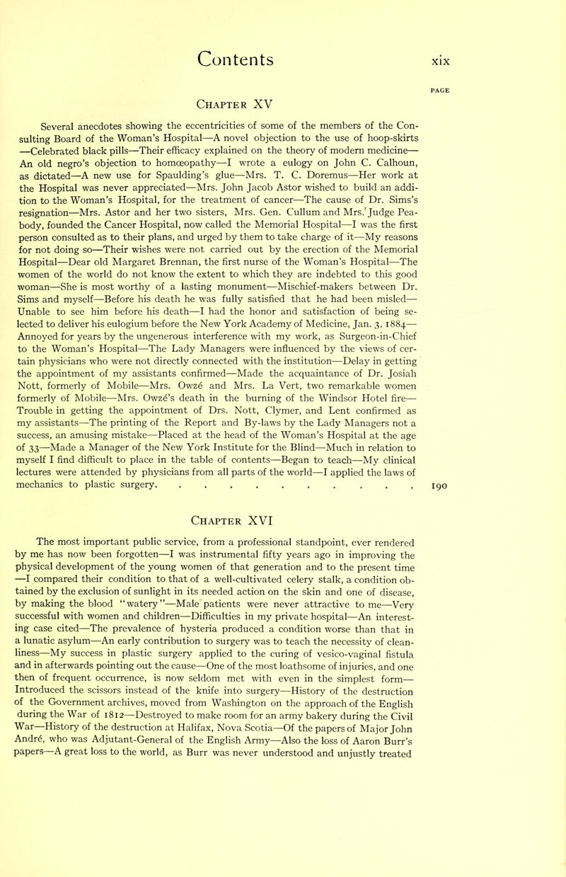Chapter XV Several anecdotes showing the eccentricities of some of the members of the Con- sulting Board of the Woman’s Hospital—A novel objection to the use of hoop-skirts —Celebrated black pills—Their efficacy explained on the theory of modem medicine— An old negro’s objection to homoeopathy—I wrote a eulogy on John C. Calhoun, as dictated—A new use for Spaulding’s glue—Mrs. T. C. Doremus—Her work at the Hospital was never appreciated—Mrs. John Jacob Astor wished to build an addi- tion to the Woman’s Hospital, for the treatment of cancer-—The cause of Dr. Sims’s resignation—Mrs. Astor and her two sisters, Mrs. Gen. Cullum and Mrs.'Judge Pea- body, founded the Cancer Hospital, now called the Memorial Hospital—I was the first person consulted as to their plans, and urged by them to take charge of it—My reasons for not doing so—Their wishes were not carried out by the erection of the Memorial Hospital—Dear old Margaret Brennan, the first nurse of the Woman’s Hospital—The women of the world do not know the extent to which they are indebted to this good woman—She is most worthy of a lasting monument—Mischief-makers between Dr. Sims and myself—Before his death he was fully satisfied that he had been misled— Unable to see him before his death—I had the honor and satisfaction of being se- lected to deliver his eulogium before the New York Academy of Medicine, Jan. 3, 1884— Annoyed for years by the ungenerous interference with my work, as Surgeon-in-Chief to the Woman’s Hospital—The Lady Managers were influenced by the views of cer- tain physicians who were not directly connected with the institution—Delay in getting the appointment of my assistants confirmed—Made the acquaintance of Dr. Josiah Nott, formerly of Mobile—Mrs. Owzd and Mrs. La Vert, two remarkable women formerly of Mobile—Mrs. Owze’s death in the burning of the Windsor Hotel fire— Trouble in getting the appointment of Drs. Nott, Clymer, and Lent confirmed as my assistants—The printing of the Report and By-laws by the Lady Managers not a success, an amusing mistake—Placed at the head of the Woman’s Hospital at the age of 33—Made a Manager of the New York Institute for the Blind—Much in relation to myself I find difficult to place in the table of contents—Began to teach—My clinical lectures were attended by physicians from all parts of the world—I applied the laws of mechanics to plastic surgery. . . . . . . . . . .190 Chapter XVI The most important public service, from a professional standpoint, ever rendered by me has now been forgotten—I was instrumental fifty years ago in improving the physical development of the young women of that generation and to the present time —I compared their condition to that of a well-cultivated celery stalk, a condition ob- tained by the exclusion of sunlight in its needed action on the skin and one of disease, by making the blood “watery”—Male'patients were never attractive to me—Very successful with women and children—Difficulties in my private hospital—An interest- ing case cited—The prevalence of hysteria produced a condition worse than that in a lunatic asylum—An early contribution to surgery was to teach the necessity of clean- liness—My success in plastic surgery applied to the curing of vesico-vaginal fistula and in afterwards pointing out the cause—One of the most loathsome of injuries, and one then of frequent occurrence, is now seldom met with even in the simplest form— Introduced the scissors instead of the knife into surgery—History of the destruction of the Government archives, moved from Washington on the approach of the English during the War of 1812—Destroyed to make room for an army bakery during the Civil War—History of the destruction at Halifax, Nova Scotia—Of the papers of Major John Andrd, who was Adjutant-General of the English Army—Also the loss of Aaron Burr’s papers—A great loss to the world, as Burr was never understood and unjustly treated