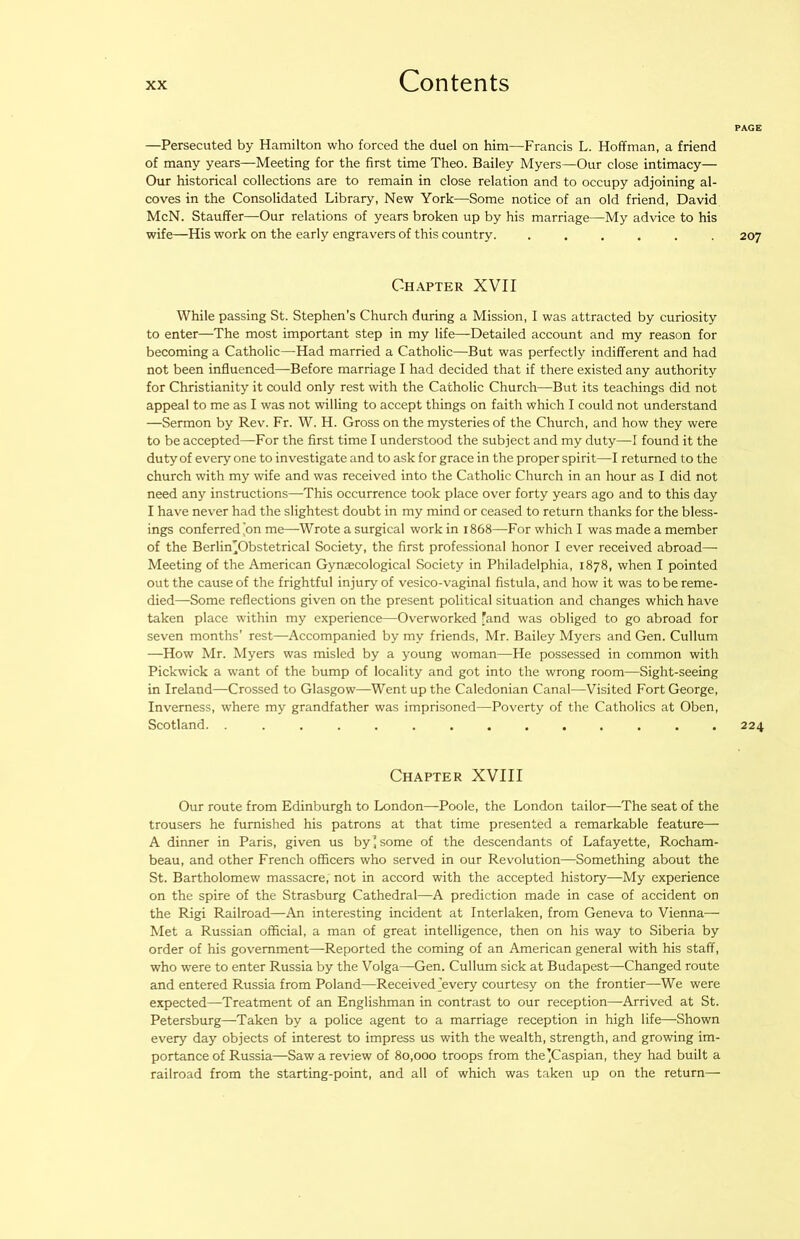 —Persecuted by Hamilton who forced the duel on him—Francis L. Hoffman, a friend of many years—Meeting for the first time Theo. Bailey Myers—Our close intimacy— Our historical collections are to remain in close relation and to occupy adjoining al- coves in the Consolidated Library, New York—^Some notice of an old friend, David McN. Stauffer—Our relations of years broken up by his marriage—My advice to his wife—His work on the early engravers of this country. ...... Chapter XVII While passing St. Stephen’s Church during a Mission, I was attracted by curiosity to enter—The most important step in my life—Detailed account and my reason for becoming a Catholic—-Had married a Catholic—But was perfectly indifferent and had not been influenced—Before marriage I had decided that if there existed any authority for Christianity it could only rest with the Catholic Church—But its teachings did not appeal to me as I was not willing to accept things on faith which I could not understand —Sermon by Rev. Fr. W. H. Gross on the mysteries of the Church, and how they were to be accepted—For the first time I understood the subject and my duty—I found it the duty of every one to investigate and to ask for grace in the proper spirit—I returned to the church with my wife and was received into the Catholic Church in an hour as I did not need any instructions—This occurrence took place over forty years ago and to this day I have nev'er had the slightest doubt in my mind or ceased to return thanks for the bless- ings conferred'on me—Wrote a surgical work in 1868—For which I was made a member of the Berlin’Obstetrical Society, the first professional honor I ever received abroad— Meeting of the American Gynecological Society in Philadelphia, 1878, when I pointed out the cause of the frightful injury of vesico-vaginal fistula, and how it was to be reme- died—Some reflections given on the present political situation and changes which have taken place within my experience—Overworked fand was obliged to go abroad for seven months’ rest—Accompanied by my friends, Mr. Bailey Myers and Gen. Cullum —How Mr. Myers was misled by a young woman—He possessed in common with Pickwick a want of the bump of locality and got into the wrong room—Sight-seeing in Ireland—Crossed to Glasgow—Went up the Caledonian Canal—Visited Fort George, Inverness, where my grandfather was imprisoned—Poverty of the Catholics at Oben, Scotland. .............. Chapter XVIII Our route from Edinburgh to London—Poole, the London tailor—The seat of the trousers he furnished his patrons at that time presented a remarkable feature— A dinner in Paris, given us by J some of the descendants of Lafayette, Rocham- beau, and other French officers who served in our Revolution—Something about the St. Bartholomew massacre, not in accord with the accepted history—My experience on the spire of the Strasburg Cathedral—A prediction made in case of accident on the Rigi Railroad—An interesting incident at Interlaken, from Geneva to Vienna— Met a Russian official, a man of great intelligence, then on his way to Siberia by order of his government—Reported the coming of an American general with his staff, who were to enter Russia by the Volga—Gen. Cullum sick at Budapest—-Changed route and entered Russia from Poland—Received'every courtesy on the frontier—We were expected—Treatment of an Englishman in contrast to our reception—Arrived at St. Petersburg—Taken by a police agent to a marriage reception in high life—Shown every day objects of interest to impress us with the wealth, strength, and growing im- portance of Russia—Saw a review of 80,000 troops from the'Caspian, they had built a railroad from the starting-point, and all of which was taken up on the return—