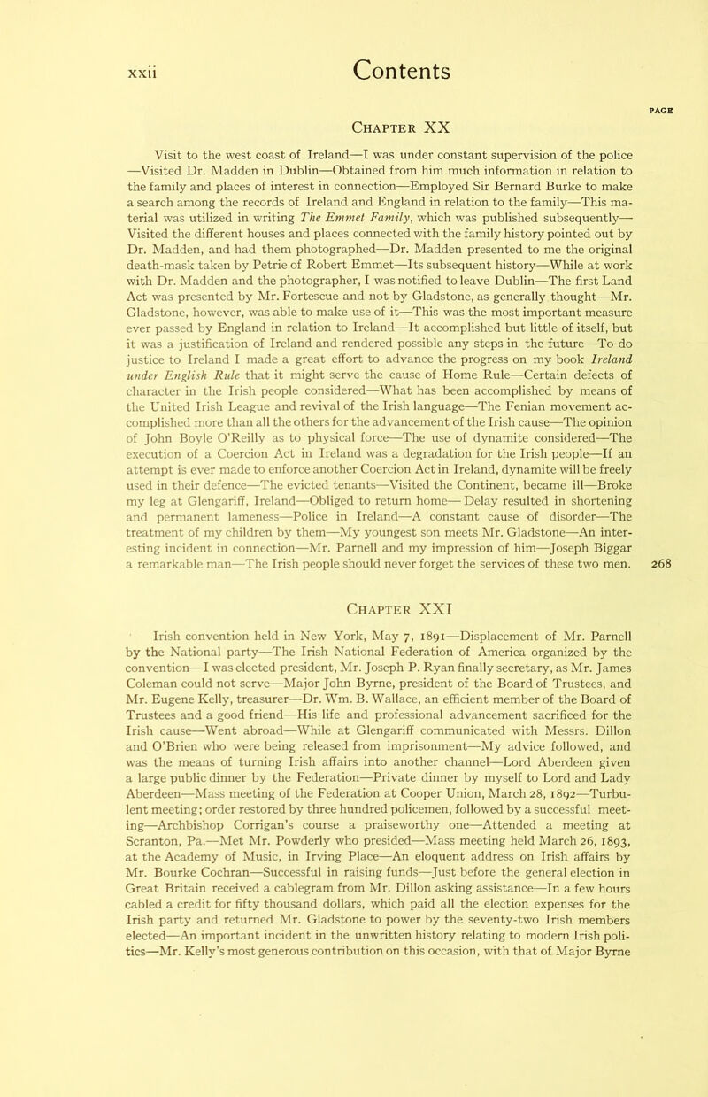 Chapter XX Visit to the west coast of Ireland—I was under constant supervision of the police —Visited Dr. Madden in Dublin—Obtained from him much information in relation to the family and places of interest in connection—Employed Sir Bernard Burke to make a search among the records of Ireland and England in relation to the family—This ma- terial was utilized in writing The Emmet Family, which was published subsequently— Visited the different houses and places connected with the family history pointed out by Dr. Madden, and had them photographed—Dr. Madden presented to me the original death-mask taken by Petrie of Robert Emmet—Its subsequent history—While at work with Dr. Madden and the photographer, I was notified to leave Dublin—The first Land Act was presented by Mr. Fortescue and not by Gladstone, as generally thought—Mr. Gladstone, however, was able to make use of it—This was the most important measure ever passed by England in relation to Ireland—It accomplished but little of itself, but it was a justification of Ireland and rendered possible any steps in the future—To do justice to Ireland I made a great effort to advance the progress on my book Ireland under English Rule that it might serve the cause of Home Rule—Certain defects of character in the Irish people considered—What has been accomplished by means of the United Irish League and revival of the Irish language—The Fenian movement ac- complished more than all the others for the advancement of the Irish cause—The opinion of John Boyle O’Reilly as to physical force—The use of dynamite considered—The execution of a Coercion Act in Ireland was a degradation for the Irish people—If an attempt is ever made to enforce another Coercion Act in Ireland, dynamite will be freely used in their defence—The evicted tenants—Visited the Continent, became ill—Broke my leg at Glengariff, Ireland—Obliged to return home— Delay resulted in shortening and permanent lameness—Police in Ireland—A constant cause of disorder—The treatment of my children by them—My youngest son meets Mr. Gladstone—An inter- esting incident in connection—Mr. Parnell and my impression of him—Joseph Biggar a remarkable man—The Irish people should never forget the services of these two men. Chapter XXI Irish convention held in New York, May 7, 1891—Displacement of Mr. Parnell by the National party—The Irish National Federation of America organized by the convention—I was elected president, Mr. Joseph P. Ryan finally secretary, as Mr. James Coleman could not serve—Major John Byrne, president of the Board of Trustees, and Mr. Eugene Kelly, treasurer—Dr. Wm. B. Wallace, an efficient member of the Board of Trustees and a good friend—His life and professional advancement sacrificed for the Irish cause—Went abroad—While at Glengariff communicated with Messrs. Dillon and O'Brien who were being released from imprisonment—My advice followed, and was the means of turning Irish affairs into another channel—Lord Aberdeen given a large public dinner by the Federation—Private dinner by myself to Lord and Lady Aberdeen—Mass meeting of the Federation at Cooper Union, March 28, 1892—Turbu- lent meeting: order restored by three hundred policemen, followed by a successful meet- ing—Archbishop Corrigan’s course a praiseworthy one—Attended a meeting at Scranton, Pa.—Met Mr. Powderly who presided—Mass meeting held March 26, 1893, at the Academy of Music, in Irving Place—An eloquent address on Irish affairs by Mr. Bourke Cochran—Successful in raising funds—Just before the general election in Great Britain received a cablegram from Mr. Dillon asking assistance—In a few hours cabled a credit for fifty thousand dollars, which paid all the election expenses for the Irish party and returned Mr. Gladstone to power by the seventy-two Irish members elected—An important incident in the unwritten history relating to modern Irish poli- tics—Mr. Kelly’s most generous contribution on this occasion, with that of Major Byrne