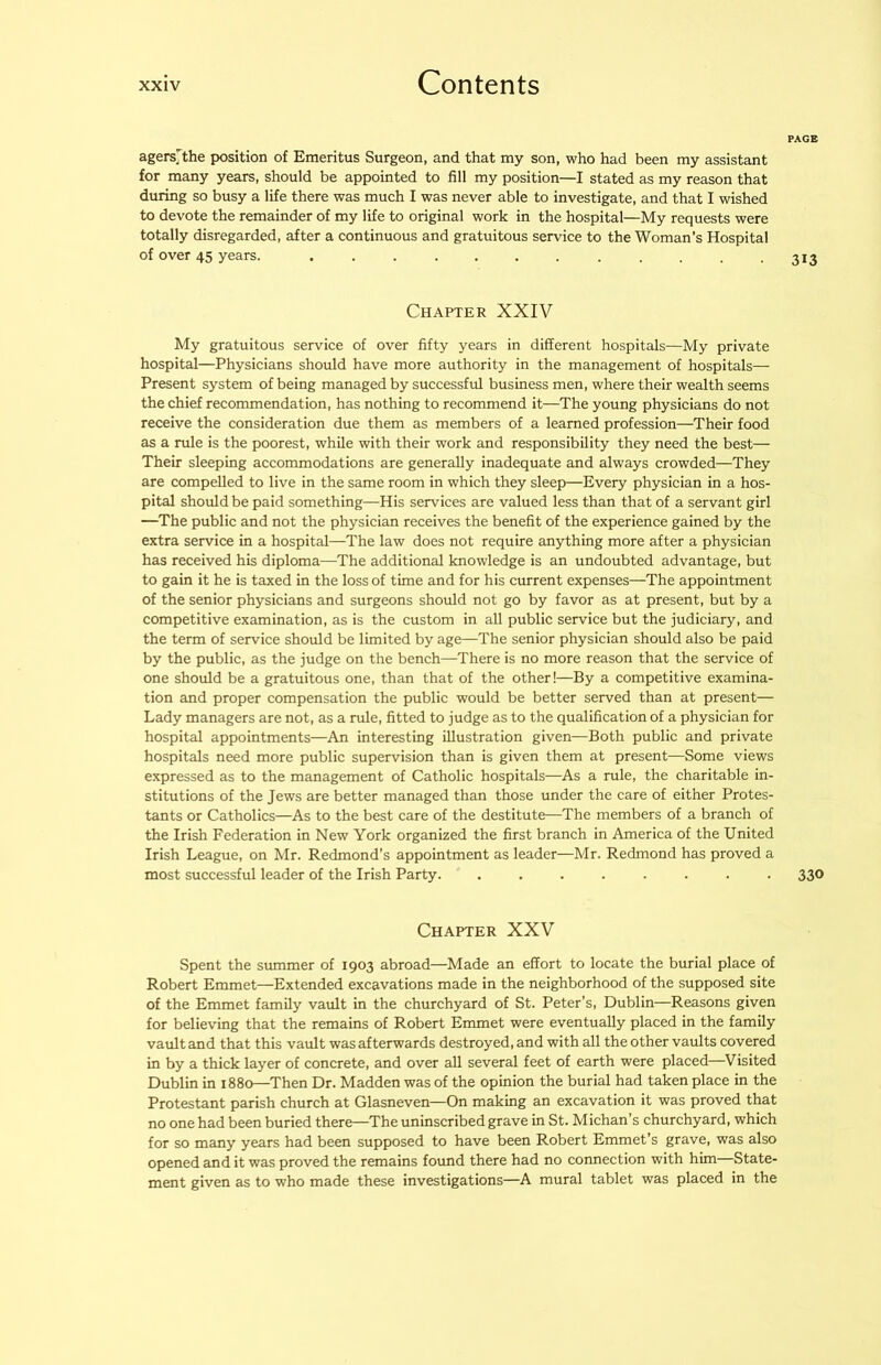agers^the position of Emeritus Surgeon, and that my son, who had been my assistant for many years, should be appointed to fill my position—I stated as my reason that during so busy a life there was much I was never able to investigate, and that I wished to devote the remainder of my life to original work in the hospital—My requests were totally disregarded, after a continuous and gratuitous service to the Woman’s Hospital of over 45 years. ............ Chapter XXIV My gratuitous service of over fifty years in different hospitals—My private hospital—Physicians should have more authority in the management of hospitals— Present system of being managed by successful business men, where their wealth seems the chief recommendation, has nothing to recommend it—The young physicians do not receive the consideration due them as members of a learned profession—Their food as a rule is the poorest, while with their work and responsibility they need the best— Their sleeping accommodations are generally inadequate and always crowded—They are compelled to live in the same room in which they sleep—Every physician in a hos- pital should be paid something—His services are valued less than that of a servant girl —The public and not the physician receives the benefit of the experience gained by the extra service in a hospital—The law does not require anything more after a physician has received his diploma—The additional knowledge is an undoubted advantage, but to gain it he is taxed in the loss of time and for his current expenses—The appointment of the senior physicians and surgeons should not go by favor as at present, but by a competitive examination, as is the custom in all public service but the judiciary, and the term of service should be limited by age—The senior physician should also be paid by the public, as the judge on the bench—There is no more reason that the service of one should be a gratuitous one, than that of the other!—By a competitive examina- tion and proper compensation the public would be better served than at present— Lady managers are not, as a rule, fitted to judge as to the qualification of a physician for hospital appointments—An interesting illustration given—Both public and private hospitals need more public supervision than is given them at present—Some views expressed as to the management of Catholic hospitals—As a rule, the charitable in- stitutions of the Jews are better managed than those under the care of either Protes- tants or Catholics—As to the best care of the destitute—The members of a branch of the Irish Federation in New York organized the first branch in America of the United Irish League, on Mr. Redmond's appointment as leader—Mr. Redmond has proved a most successful leader of the Irish Party. ........ 330 Chapter XXV Spent the summer of 1903 abroad—Made an effort to locate the burial place of Robert Emmet—Extended excavations made in the neighborhood of the supposed site of the Emmet family vault in the churchyard of St. Peter’s, Dublin—Reasons given for believing that the remains of Robert Emmet were eventually placed in the family vault and that this vault was afterwards destroyed, and with all the other vaults covered in by a thick layer of concrete, and over all several feet of earth were placed—Visited Dublin in 1880—Then Dr. Madden was of the opinion the burial had taken place in the Protestant parish church at Glasneven—On making an excavation it was proved that no one had been buried there—The uninscribed grave in St. Michan’s churchyard, which for so many years had been supposed to have been Robert Emmet’s grave, was also opened and it was proved the remains found there had no connection with him State- ment given as to who made these investigations—A mural tablet was placed in the