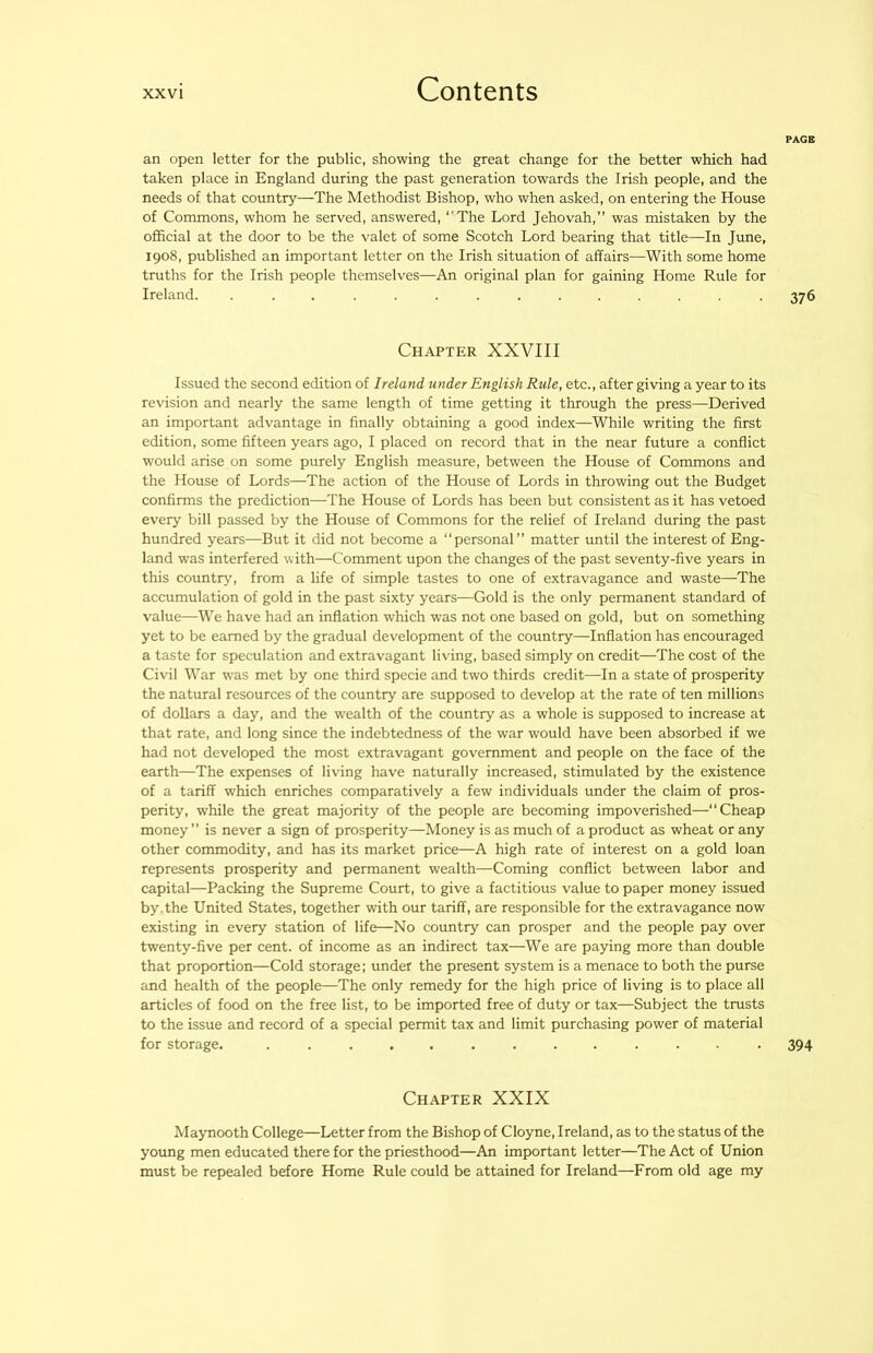 PAGE an open letter for the public, showing the great change for the better which had taken place in England during the past generation towards the Irish people, and the needs of that country—The Methodist Bishop, who when asked, on entering the House of Commons, whom he served, answered, “'The Lord Jehovah,” was mistaken by the official at the door to be the valet of some Scotch Lord bearing that title—In June, 1908, published an important letter on the Irish situation of affairs—With some home truths for the Irish people themselves—An original plan for gaining Home Rule for Ireland. .............. 376 Chapter XXVIII Issued the second edition of Ireland under English Rule, etc., after giving a year to its revision and nearly the same length of time getting it through the press—Derived an important advantage in finally obtaining a good index—While writing the first edition, some fifteen years ago, I placed on record that in the near future a conflict would arise on some purely English measure, between the House of Commons and the House of Lords—The action of the House of Lords in throwing out the Budget confirms the prediction—The House of Lords has been but consistent as it has vetoed every bill passed by the House of Commons for the relief of Ireland during the past hundred years—But it did not become a “personal” matter until the interest of Eng- land was interfered with—Comment upon the changes of the past seventy-five years in this country, from a life of simple tastes to one of extravagance and waste—The accumulation of gold in the past sixty years—Gold is the only permanent standard of value—We have had an inflation which was not one based on gold, but on something yet to be earned by the gradual development of the country—Inflation has encouraged a taste for speculation and extravagant living, based simply on credit—The cost of the Civil War was met by one third specie and two thirds credit—In a state of prosperity the natural resources of the country are supposed to develop at the rate of ten millions of dollars a day, and the wealth of the country as a whole is supposed to increase at that rate, and long since the indebtedness of the war would have been absorbed if we had not developed the most extravagant government and people on the face of the earth—The expenses of living have naturally increased, stimulated by the existence of a tariff which enriches comparatively a few individuals under the claim of pros- perity, while the great majority of the people are becoming impoverished—“Cheap money” is never a sign of prosperity—Money is as much of a product as wheat or any other commodity, and has its market price—A high rate of interest on a gold loan represents prosperity and permanent wealth—Coming conflict between labor and capital—Packing the Supreme Court, to give a factitious value to paper money issued by.the United States, together with our tariff, are responsible for the extravagance now existing in every station of life—No country can prosper and the people pay over twenty-five per cent, of income as an indirect tax—We are paying more than double that proportion—Cold storage; under the present system is a menace to both the purse and health of the people—The only remedy for the high price of living is to place all articles of food on the free list, to be imported free of duty or tax—Subject the trusts to the issue and record of a special permit tax and limit purchasing power of material for storage. ............. 394 Chapter XXIX Maynooth College—Letter from the Bishop of Cloyne, Ireland, as to the status of the young men educated there for the priesthood—An important letter—The Act of Union must be repealed before Home Rule could be attained for Ireland—From old age my