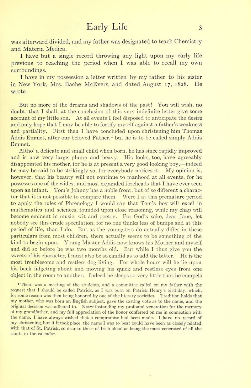 was afterward divided, and my father was designated to teach Chemistry and Materia Medica. I have but a single record throwing any light upon my early life previous to reaching the period when I was able to recall my own surroundings. I have in my possession a letter written by my father to his sister in New York, Mrs. Bache McEvers, and dated August 17, 1828. He wrote: But no more of the dreams and shadows of the past! You will wish, no doubt, that I shall, at the conclusion of this very indefinite letter give some account of my little son. At all events I feel disposed to anticipate the desire and only hope that I may be able to fortify myself against a father’s weakness and partiality. First then I have concluded upon christening him Thomas Addis Emmet, after our beloved Father,^ but he is to be called simply Addis Emmet. Altho’ a delicate and small child when born, he has since rapidly improved and is now very large, plump and heavy. His looks, too, have agreeably disappointed his mother, for he is at present a very good looking boy,—indeed he may be said to be strikingly so, for everybody notices it. My opinion is, however, that his beauty will not continue to manhood at all events, for he possesses one of the widest and most expanded foreheads that I have ever seen upon an infant. Tom’s Johnny has a noble front, but of so different a charac- ter that it is not possible to compare them. Were I at this premature period to apply the rules of Phrenology I would say that Tom’s boy will excel in mathematics and sciences, founded upon close reasoning, while my chap will become eminent in music, wit and poetry. For God’s sake, dear Jane, let nobody see this crude speculation, for no one thinks less of bumps and at this period of life, than I do. But as the youngsters do actually differ in these particMars from most children, there actually seems to be something of the kind to begin upon. Young Master Addis now knows his Mother and myself and did so before he was two months old. But while I thus give you the sweets of his character, I must also be so candid as to add the bitter. He is the most troublesome and restless dog living. For whole hours will he lie upon his back fidgeting about and moving his quick and restless eyes from one object in the room to another. Indeed he sleeps so very little that he compels ' There was a meeting of the students, and a committee called on my father with the request that I should be called Patrick, as I was born on Patrick Henry's birthday, which, for some reason was then being honored by one of the literary societies. Tradition holds that my mother, who was born an English subject, gave the casting vote as to the name, and the original decision was adhered to. Notwithstanding my profound veneration for the memory of my grandfather, and my full appreciation of the honor conferred on me in connection with the name, I have always wished that a compromise had been made. I have no record of my christening, but if it took place, the name I was to bear could have been as closely related with that of St. Patrick, so dear to those of Irish blood as being the most venerated of all the saints in the calendar.