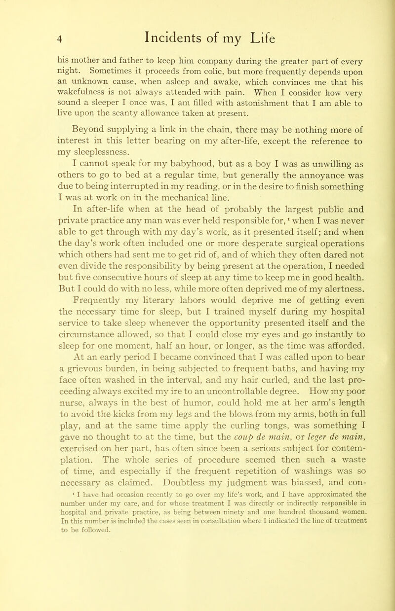 his mother and father to keep him company during the greater part of every night. Sometimes it proceeds from colic, but more frequently depends upon an unknown cause, when asleep and awake, which convinces me that his wakefulness is not always attended with pain. When I consider how very sound a sleeper I once was, I am filled with astonishment that I am able to live upon the scanty allowance taken at present. Beyond supplying a link in the chain, there may be nothing more of interest in this letter bearing on my after-life, except the reference to my sleeplessness. I cannot speak for my babyhood, but as a boy I was as unwilling as others to go to bed at a regular time, but generally the annoyance was due to being interrupted in my reading, or in the desire to finish something I was at work on in the mechanical line. In after-life when at the head of probably the largest public and private practice any man was ever held responsible for, ^ w^hen I was never able to get through with my day’s work, as it presented itself; and when the day’s work often included one or more desperate surgical operations which others had sent me to get rid of, and of which they often dared not even divide the responsibility by being present at the operation, I needed but five consecutive hours of sleep at any time to keep me in good health. But I could do wfith no less, while more often deprived me of my alertness. Frequently my literary labors would deprive me of getting even the necessary time for sleep, but I trained myself during my hospital service to take sleep w^henever the opportunity presented itself and the circumstance allow^ed, so that I could close my eyes and go instantly to sleep for one moment, half an hour, or longer, as the time was afforded. At an early period I became convinced that I was called upon to bear a grievous burden, in being subjected to frequent baths, and having my face often washed in the interval, and my hair curled, and the last pro- ceeding always excited my ire to an uncontrollable degree. How my poor nurse, always in the best of humor, could hold me at her arm’s length to avoid the kicks from my legs and the blows from my arms, both in full play, and at the same time apply the curling tongs, was something I gave no thought to at the time, but the coup de main, or leger de main, exercised on her part, has often since been a serious subject for contem- plation. The whole series of procedure seemed then sueh a waste of time, and especially if the frequent repetition of washings was so necessary as claimed. Doubtless my judgment was biassed, and con- ' I have had occasion recently to go over my life’s work, and I have approximated the number under my care, and for whose treatment I was directly or indirectly responsible in hospital and private practice, as being between ninety and one hundred thousand women. In this number is included the cases seen in consultation where I indicated the line of treatment to be followed.