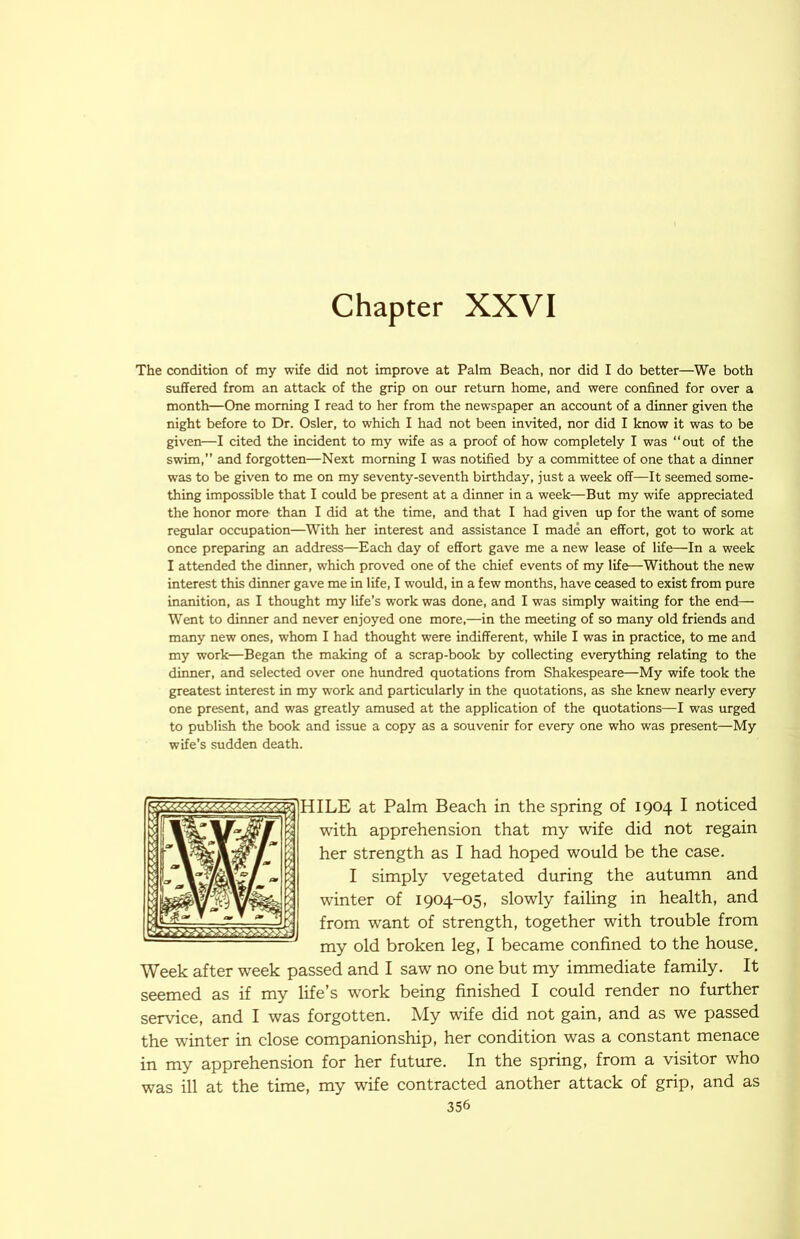 Chapter XXVI The condition of my wife did not improve at Palm Beach, nor did I do better—We both suffered from an attack of the grip on our return home, and were confined for over a month—One morning I read to her from the newspaper an account of a diimer given the night before to Dr. Osier, to which I had not been invited, nor did I know it was to be given—I cited the incident to my wife as a proof of how completely I was “out of the swim,” and forgotten—Next morning I was notified by a committee of one that a dinner was to be given to me on my seventy-seventh birthday, just a week off—It seemed some- thing impossible that I could be present at a dinner in a week—But my wife appreciated the honor more than I did at the time, and that I had given up for the want of some regular occupation—With her interest and assistance I made an effort, got to work at once preparing an address—Each day of effort gave me a new lease of life—In a week I attended the dinner, which proved one of the chief events of my life—Without the new interest this dinner gave me in life, I would, in a few months, have ceased to exist from pure inanition, as I thought my life’s work was done, and I was simply waiting for the end— Went to dinner and never enjoyed one more,—in the meeting of so many old friends and many new ones, whom I had thought were indifferent, while I was in practice, to me and my work—Began the making of a scrap-book by collecting everything relating to the dinner, and selected over one hundred quotations from Shakespeare—My wife took the greatest interest in my work and particularly in the quotations, as she knew nearly every one present, and was greatly amused at the application of the quotations—I was urged to publish the book and issue a copy as a souvenir for every one who was present—My wife’s sudden death. HILE at Palm Beach in the spring of 1904 I noticed with apprehension that my wife did not regain her strength as I had hoped would be the case. I simply vegetated during the autumn and winter of 1904-05, slowly failing in health, and from want of strength, together with trouble from my old broken leg, I became confined to the house. Week after week passed and I saw no one but my immediate family. It seemed as if my life’s work being finished I could render no further service, and I was forgotten. My wife did not gain, and as we passed the winter in close companionship, her condition was a constant menace in my apprehension for her future. In the spring, from a visitor who was ill at the time, my wife contracted another attack of grip, and as 1